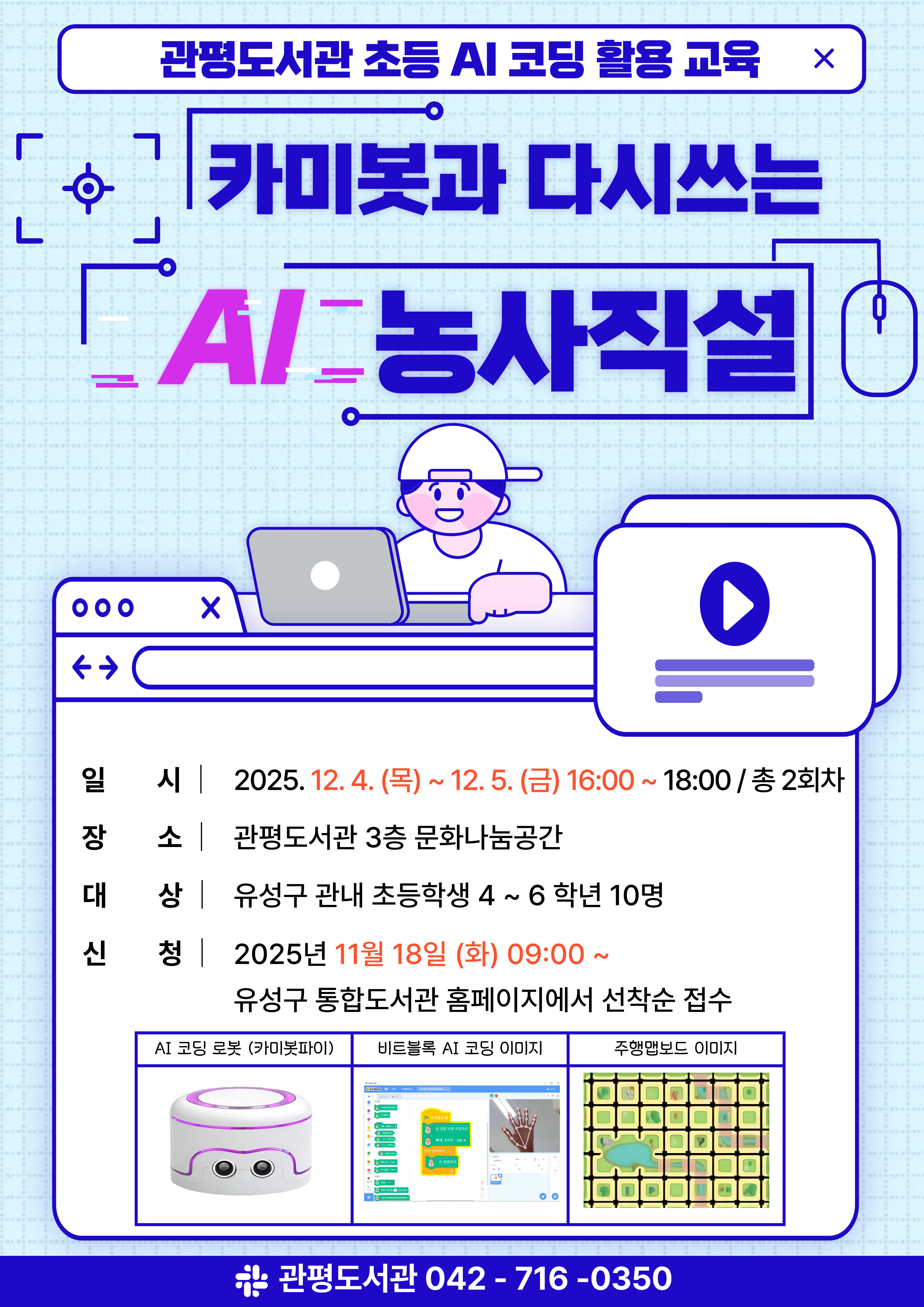 관평도서관 초등 AI 코딩 활용 교육
카미봇과 다시쓰는 AI 농사직설
일시: 2025. 12. 4. (목) ~ 12. 5. (금) 16:00 ~ 18:00 / 총 2회차
장소: 관평도서관 3층 문화나눔공간
대상: 유성구 관내 초등학생 4~6학년 10명
신청: 2025년 11월 18일 (화) 09:00~
유성구 통합도서관 홈페이지에서 선착순 접수
AI 코딩 로봇(카미봇파이)
비트블록 AI 코딩 이미지
주행맵 보드 이미지