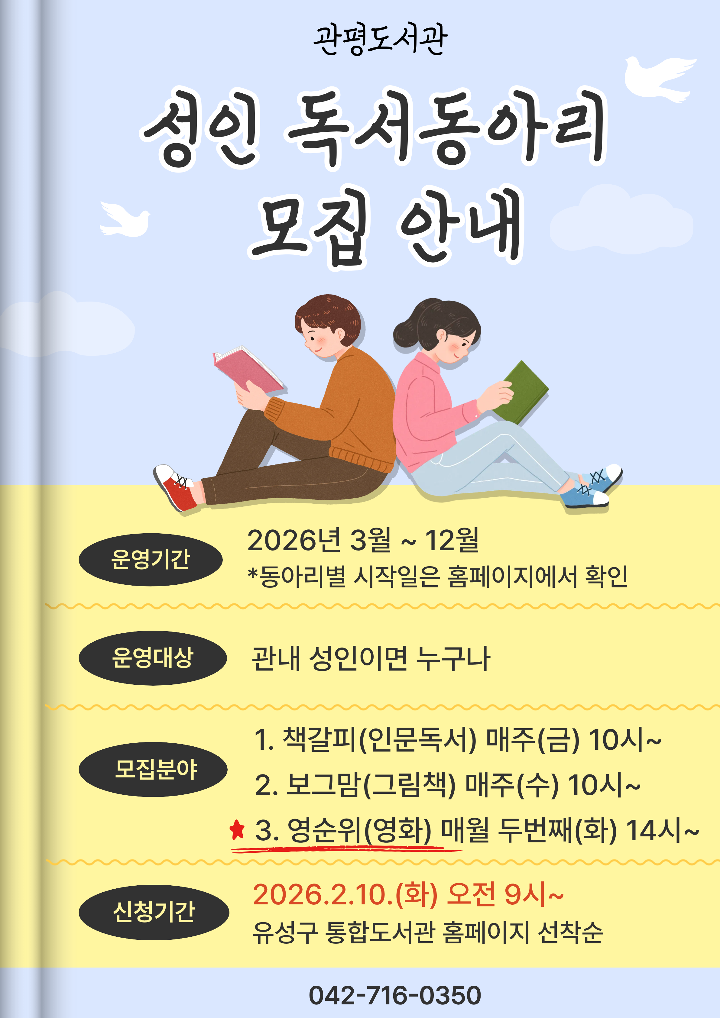 관평도서관 성인독서동아리 모집
관평도서관에서 우리 같이 책 읽어요!
운영기간 : 2026년 3월~12월
모집 분야 - 책갈피(인문독서) : 매주 (금) 10:00 문화나눔공간
              - 보그맘(그림책) : 매주 (수) 10:00 문화나눔공간
              - 영순위(영화) : 매월 두번째(화) 14:00 대강당
신청기간: 2026.2.10.(화) 9시~ 유성구 통합도서관 홈페이지

좀 더 자세한 사항은 유성구 통합도서관 홈페이지에서 확인하시기 바랍니다. 

관평도서관(042-716-0350)