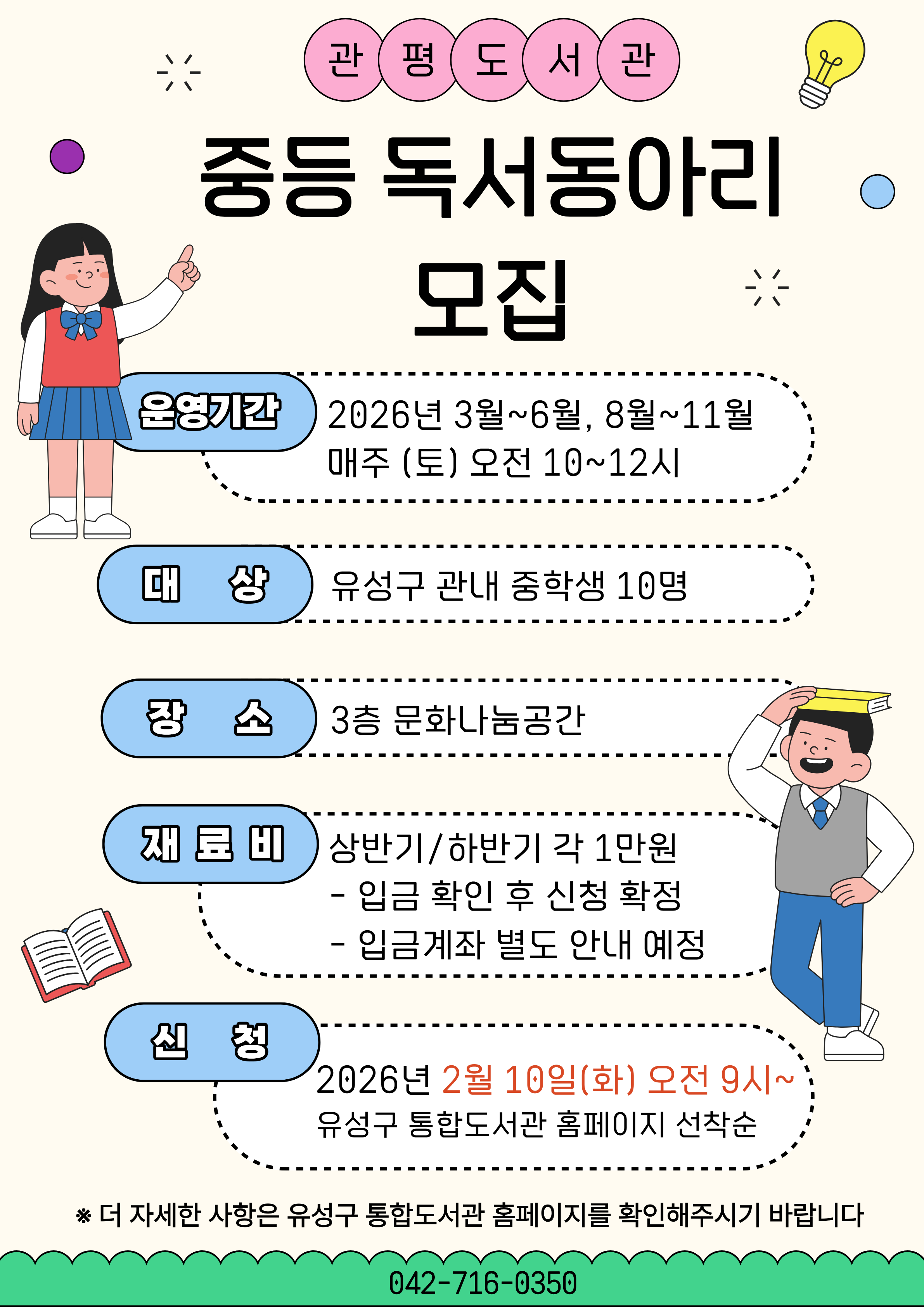 관평도서관 중등독서동아리 모집
관평도서관에서 우리 같이 책 읽어요!

* 대상: 유성구 관내 중학생 10명
* 일시: 2026년 3월~6월, 8월~11월 매주(토) 오전 10시~12시
* 장소: 3층 문화나눔공간
* 신청: 2026. 2. 10. (화) 오전 9시~ 유성구 통합도서관 홈페이지 선착순
*재료비: 상반기/하반기 각 1만원
 - 입금확인 후 신청 확정 (입금계좌는 신청 마감 후 개별 안내 예정)
 - 취소 후 환불은 수업시작 일주일전까지만 가능합니다.
* 문의: 042-716-0350
