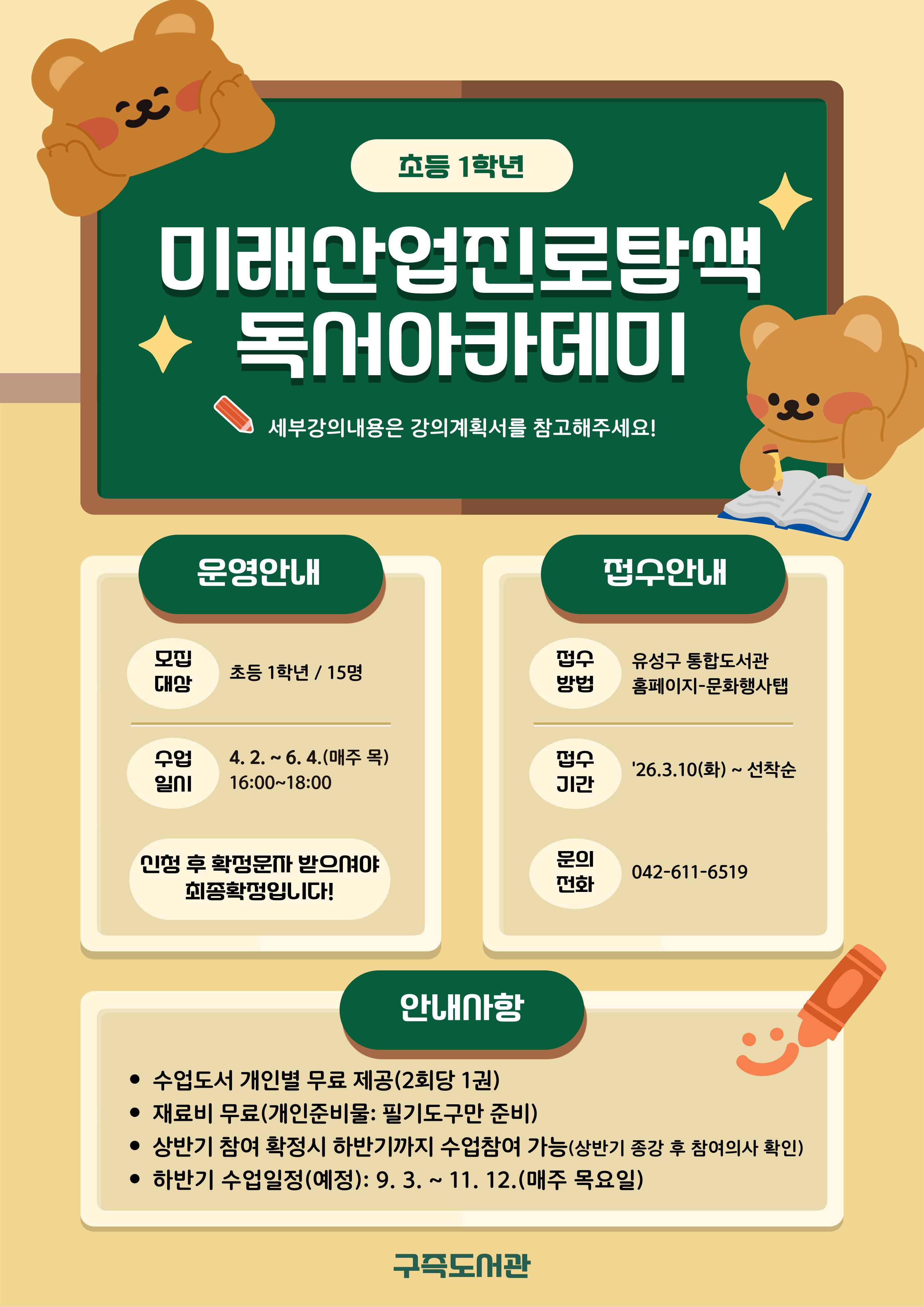 구즉도서관「미래산업진로탐색 독서아카데미」1학년 참여자 모집
* 세부강의계획은 첨부문서를 확인해주세요!

- 일시: 2026. 4. 2. ~ 6. 4.(매주 목) / 16:00 ~ 18:00
- 장소: 문화사랑방(1층)
- 대상: 초등 1학년 / 15명
- 내용: 그림책을 활용한 다양한 독후활동
- 강사: 곽윤숙(독서지도사)
- 접수: 3.10.(화) 9:00 / 홈페이지에서 선착순 마감
   ※ 접수 마감 후 최종확정 안내 문자 발송(개별)
- 문의: 042-611-6519