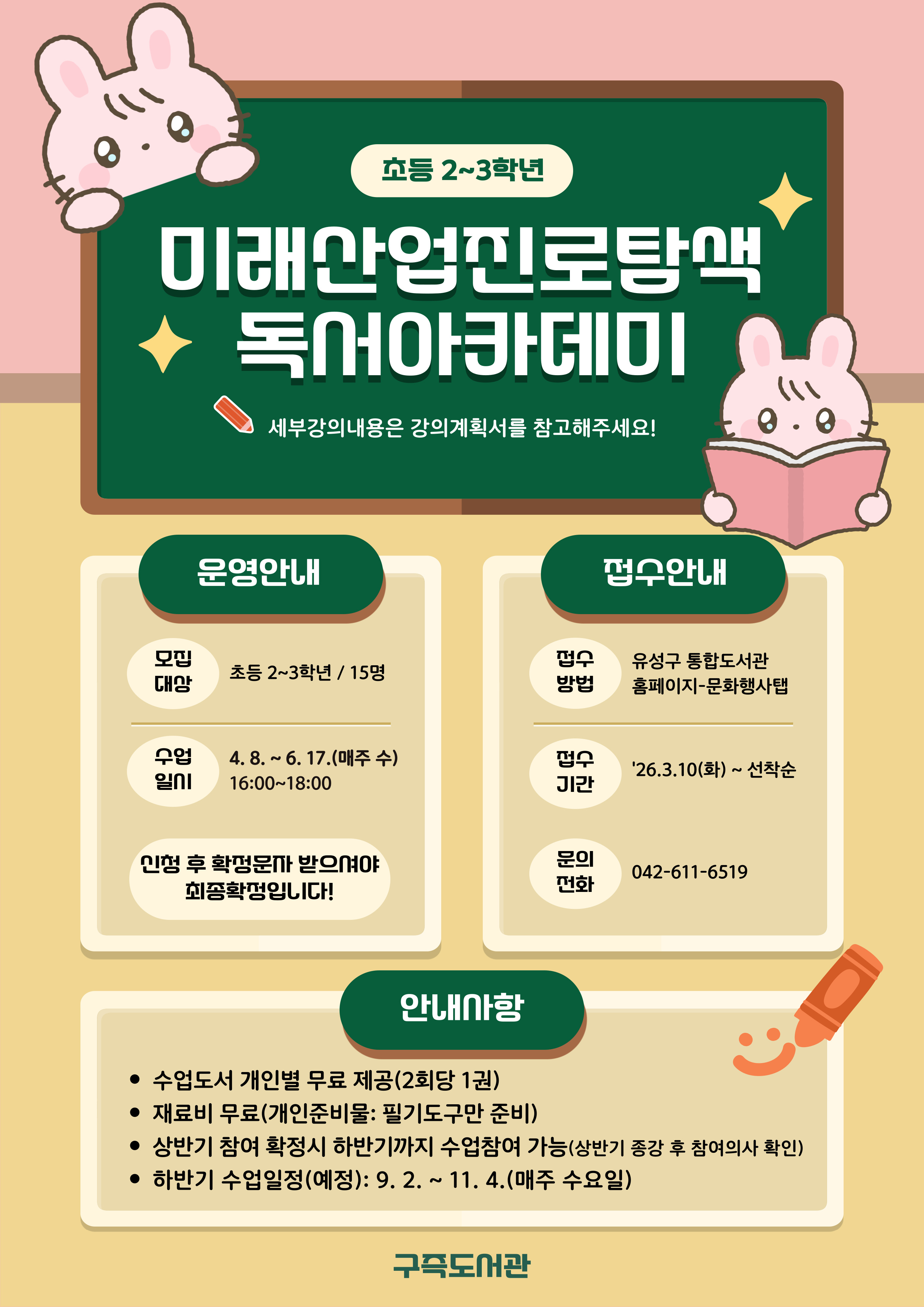 구즉도서관「미래산업진로탐색 독서아카데미」2-3학년 참여자 모집
* 세부강의계획은 첨부문서를 확인해주세요!

- 일시: 2026. 4. 8. ~ 6. 17.(매주 수) / 16:00 ~ 18:00
- 장소: 문화사랑방(1층)
- 대상: 초등 2-3학년 / 15명
- 내용: 책을 매개로 한 책놀이와 표현활동
- 강사: 박난영(독서지도사)
- 접수: 3.10.(화) 9:00 / 홈페이지에서 선착순 마감
   ※ 접수 마감 후 최종확정 안내 문자 발송(개별)
- 문의: 042-611-6519