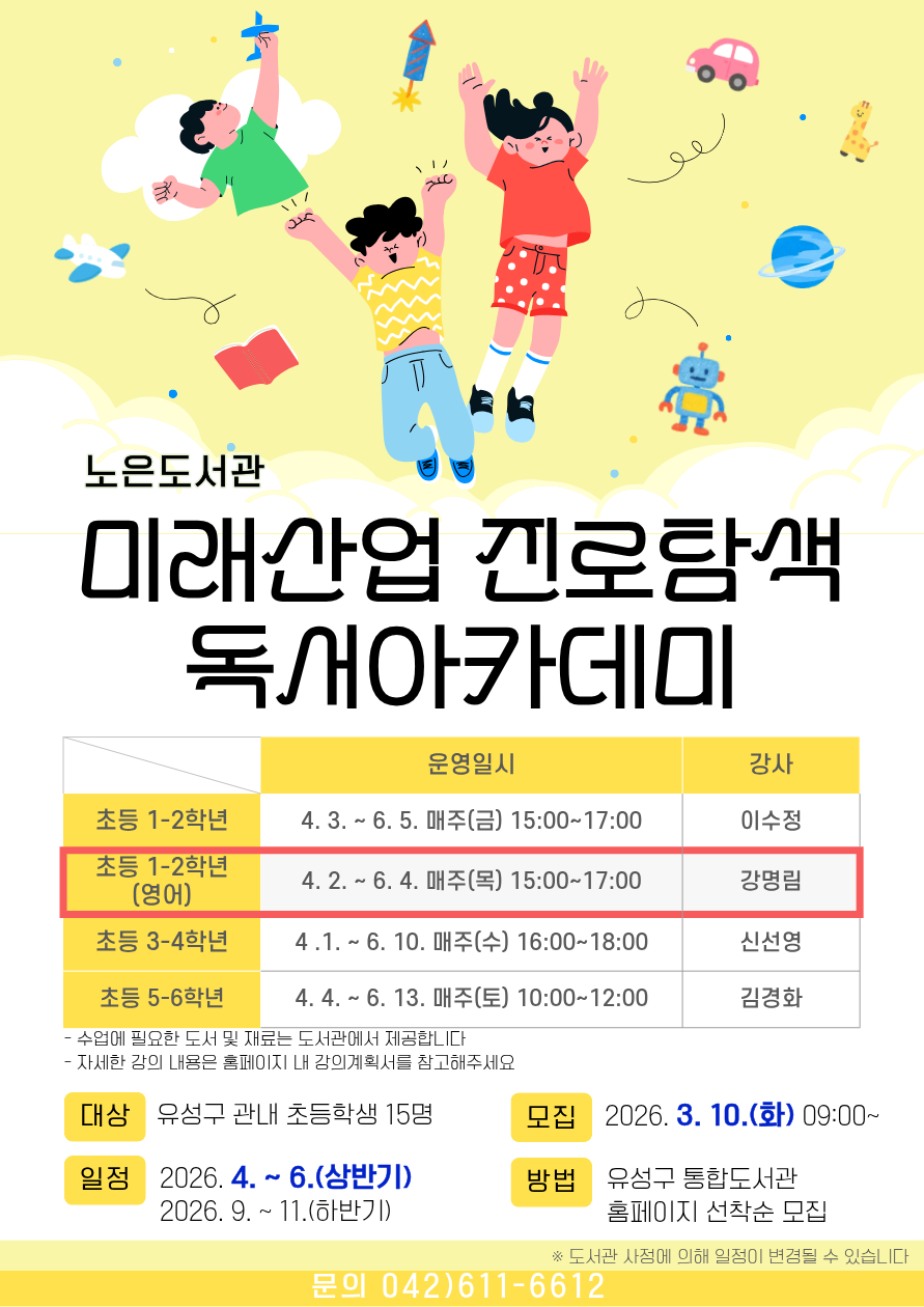 노은도서관 『2026년 미래산업 진로탐색 독서아카데미』 초등 1~2학년(영어) 참여자 모집



-일시 : 2026. 4.2. ~ 6.4. 매주(목) 15:00~17:00 *(하반기) 별도 안내 예정

     ※ 도서관 사정에 따라 일정이 변경될 수 있습니다.

-대상 : 유성구 관내 초등 1~2학년 15명

-내용: 영어 그림책을 활용한 다양한 독후활동

-장소: 노은도서관 독서사랑방(지하1층)

-접수: 3.10.(화) 9:00~ / 홈페이지에서 선착순 마감

   ※ 접수 마감 후 최종확정 안내 문자 발송(개별)

-재료비 : 없음

-문의 : 042-611-6612



※ 자세한 강의 내용은 강의계획서를 참고부탁드립니다.

※ 전 20회를 출석해야 하므로 신중하게 신청하시기 바랍니다.

※ 3회 이상 결석하는 경우, 다음 대기자에게 기회가 넘어갑니다.