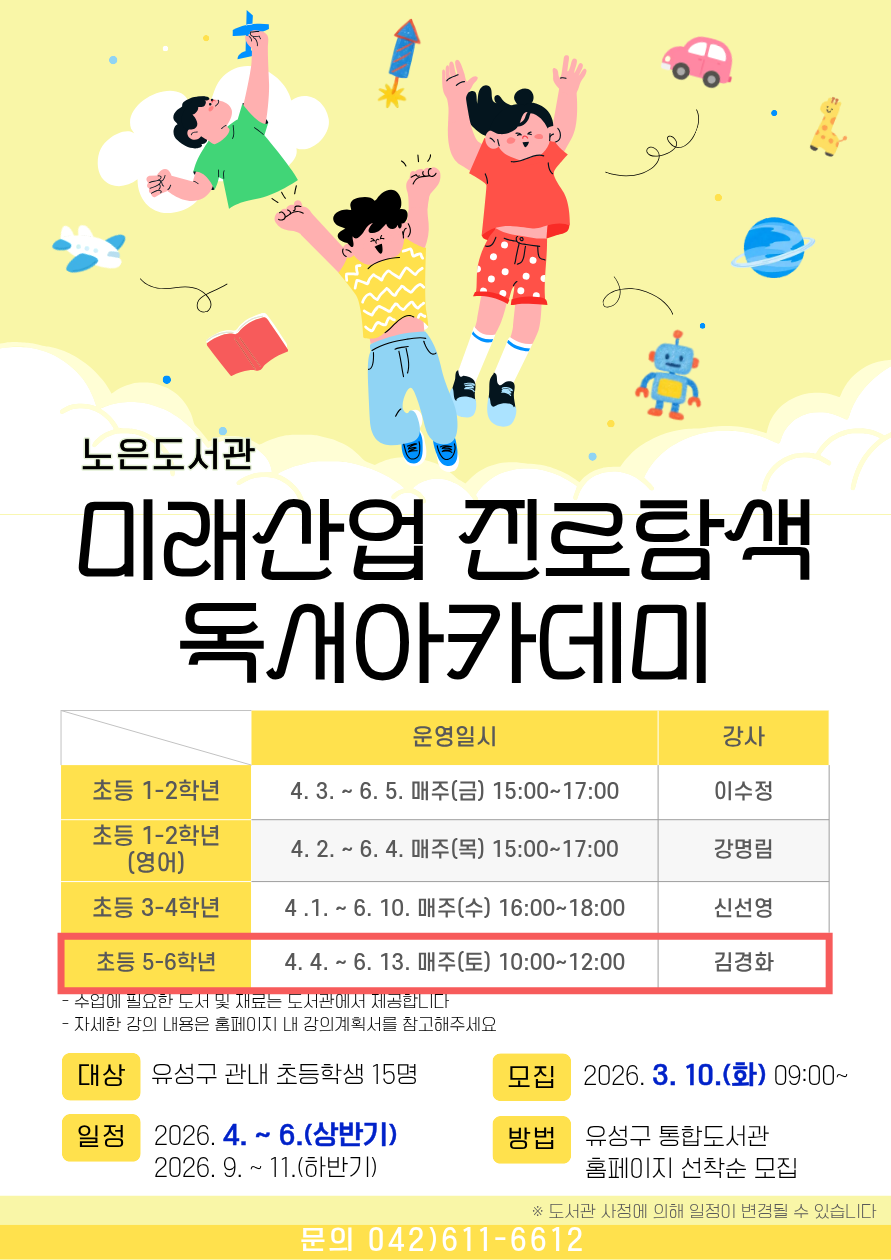 노은도서관 『2026년 미래산업 진로탐색 독서아카데미』 초등 5~6학년 참여자 모집



-일시 : 2026. 4.4. ~ 6.13. 매주(토) 10:00~12:00 *(하반기) 별도 안내 예정

※ 도서관 사정에 따라 일정이 변경될 수 있습니다.

-대상 : 유성구 관내 초등 5~6학년 15명

-내용: 과학도서를 통한 다양한 독후활동

-장소: 노은도서관 문화사랑방(2층)

-접수: 3.10.(화) 9:00~ / 홈페이지에서 선착순 마감

   ※ 접수 마감 후 최종확정 안내 문자 발송(개별)

-재료비 : 없음

-문의 : 042-611-6612



※ 자세한 강의 내용은 강의계획서를 참고부탁드립니다.

※ 전 20회를 출석해야 하므로 신중하게 신청하시기 바랍니다.

※ 3회 이상 결석하는 경우, 다음 대기자에게 기회가 넘어갑니다.