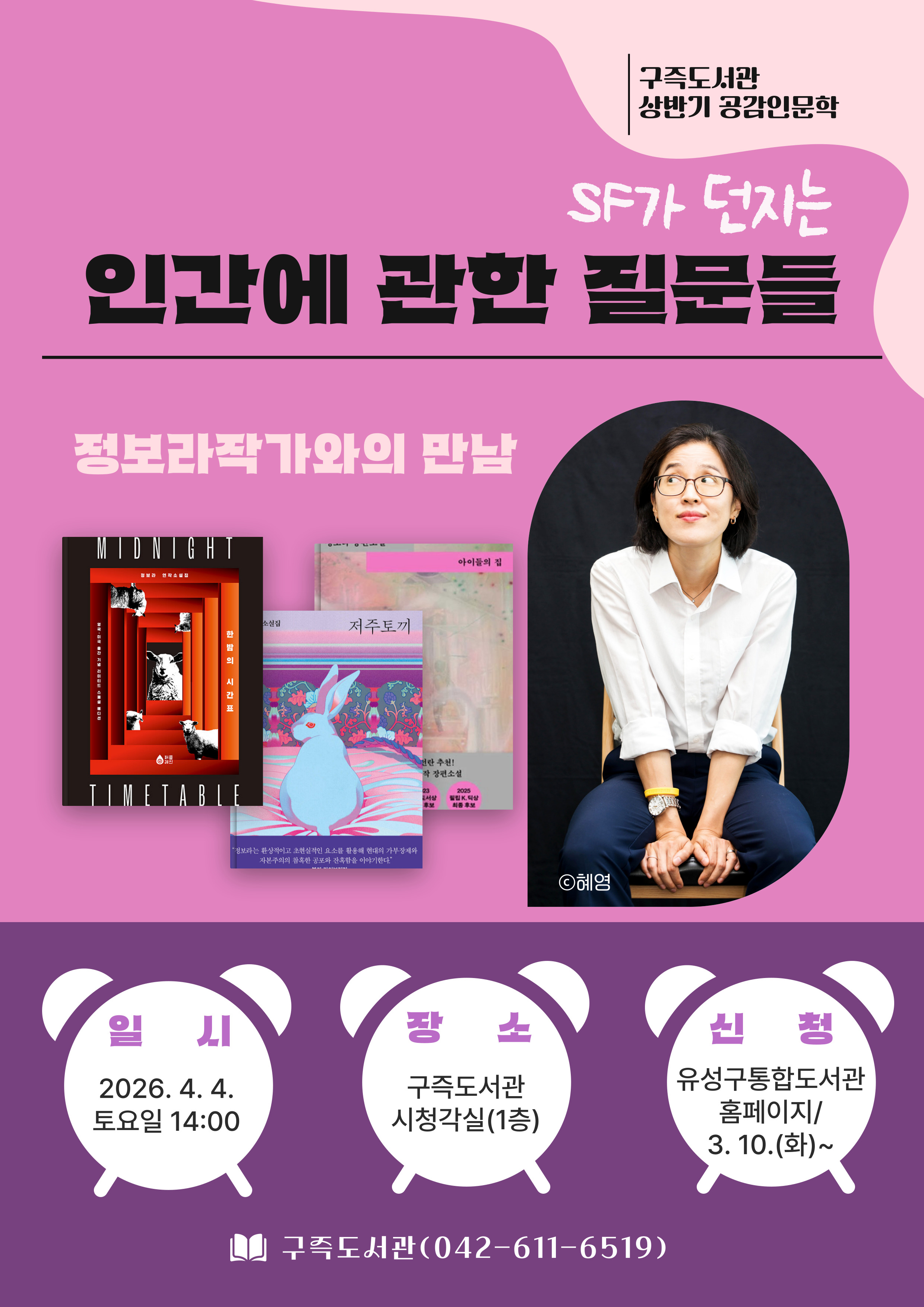 [구즉도서관 상반기 공감인문학]

정보라 작가와의 만남, SF가 던지는 『인간에 관한 질문들

- 일시: 2026. 4. 4.(토) 14:00
- 장소: 구즉도서관 시청각실(1층)
- 강의: 정보라 작가
          <저서> 한밤의 시간표, 저주토끼, 아이들의 집 외 다수
- 접수: 유성구통합도서관/ 3. 10.(화) 9:00 ~ 선착순 모집
- 문의: 042-611-6519