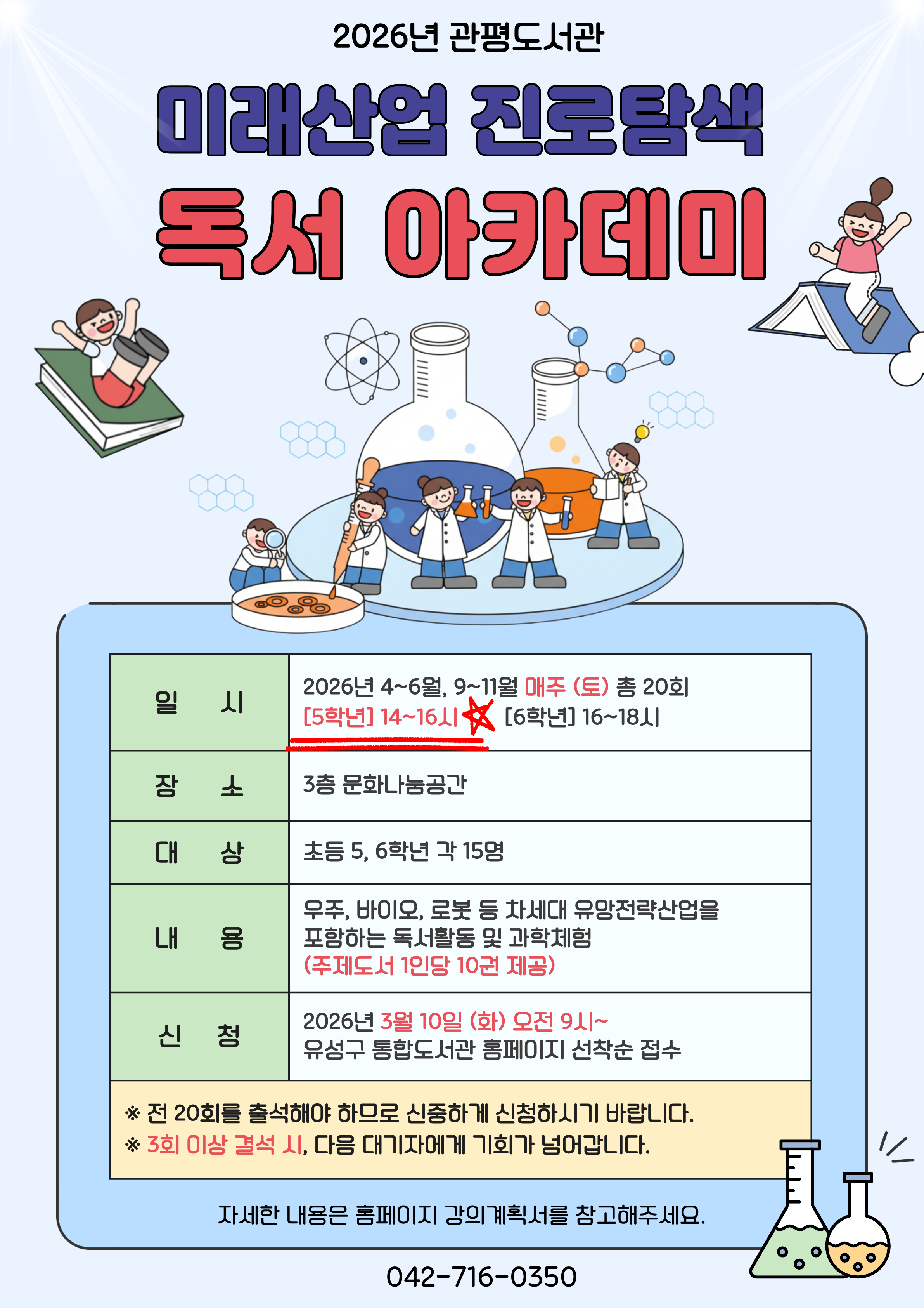 관평도서관에서 2026년 미래산업 진로탐색 독서아카데미 참여자를 모집합니다. 

1. 일시 : 4~6월, 9~11월 매주 (토) (방학제외)
[5학년] 14~16시  /   [6학년] 16~18시
2. 대상 : 유성구 관내 초등 5, 6학년 각 15명
3. 장소 : 3층 문화나눔공간
4. 재료비 : 없음
5. 문의 : 042-716-0357
6. 내용 : 우주, 바이오, 로봇 등 차세대 유망전략산업을 포함하는 독서활동 및 과학체험(주제도서 1인당 10권 제공)

※ 접수 마감 후 최종확정 안내 문자 개별 발송 
※ 자세한 강의 내용은 강의계획서를 참고부탁드립니다.
※ 전 20회를 출석해야 하므로 신중하게 신청하시기 바랍니다. 
※ 3회 이상 결석하는 경우, 다음 대기자에게 기회가 넘어갑니다. 
※ 하반기 일정 및 강의계획서는 추후 안내됩니다.