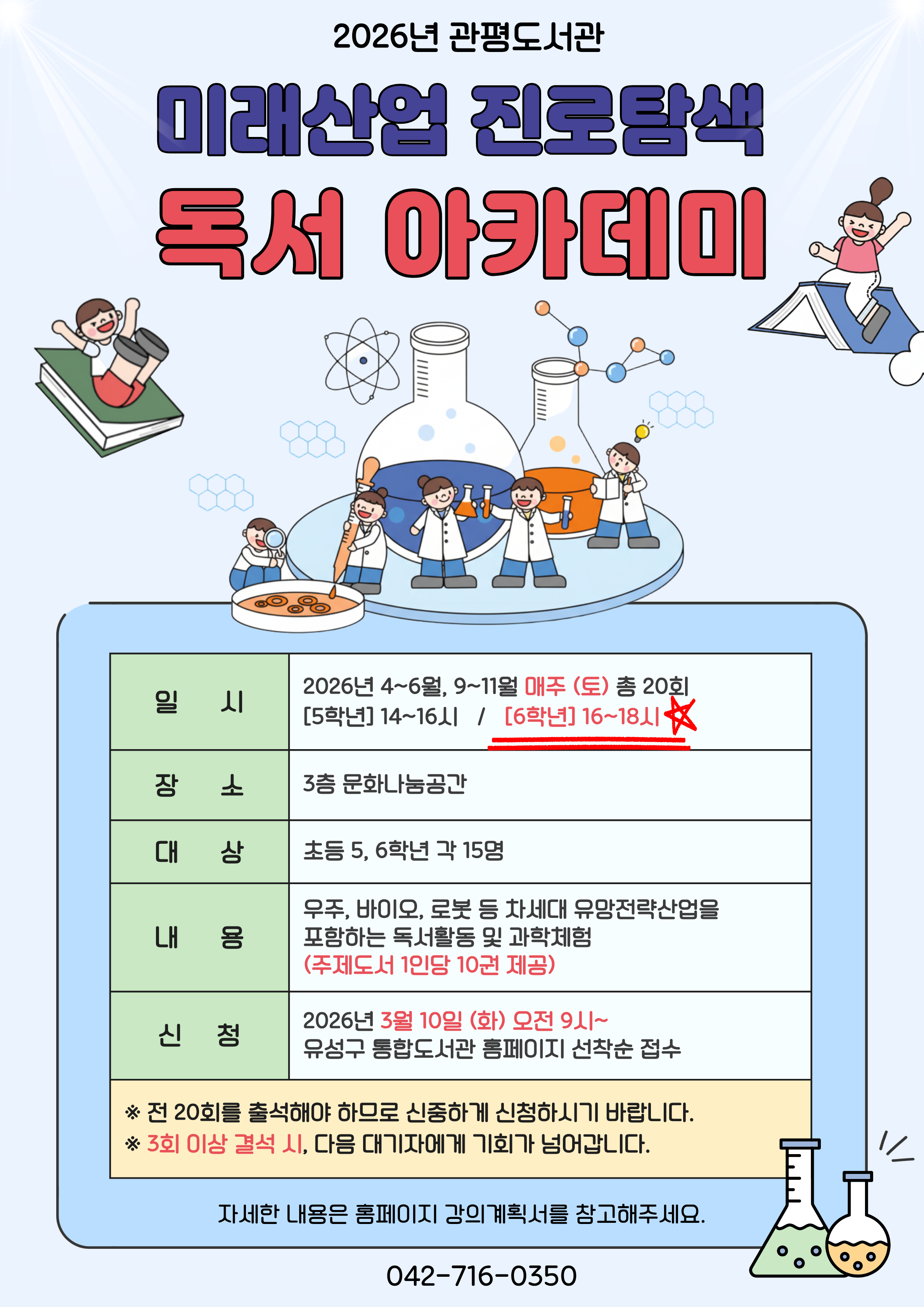 관평도서관에서 2026년 미래산업 진로탐색 독서아카데미 참여자를 모집합니다. 

1. 일시 : 4~6월, 9~11월 매주 (토) (방학제외)
[5학년] 14~16시  /   [6학년] 16~18시
2. 대상 : 유성구 관내 초등 5, 6학년 각 15명
3. 장소 : 3층 문화나눔공간
4. 재료비 : 없음
5. 문의 : 042-716-0357
6. 내용 : 우주, 바이오, 로봇 등 차세대 유망전략산업을 포함하는 독서활동 및 과학체험(주제도서 1인당 10권 제공)

※ 접수 마감 후 최종확정 안내 문자 개별 발송 
※ 자세한 강의 내용은 강의계획서를 참고부탁드립니다.
※ 전 20회를 출석해야 하므로 신중하게 신청하시기 바랍니다. 
※ 3회 이상 결석하는 경우, 다음 대기자에게 기회가 넘어갑니다. 
※ 하반기 일정 및 강의계획서는 추후 안내됩니다.