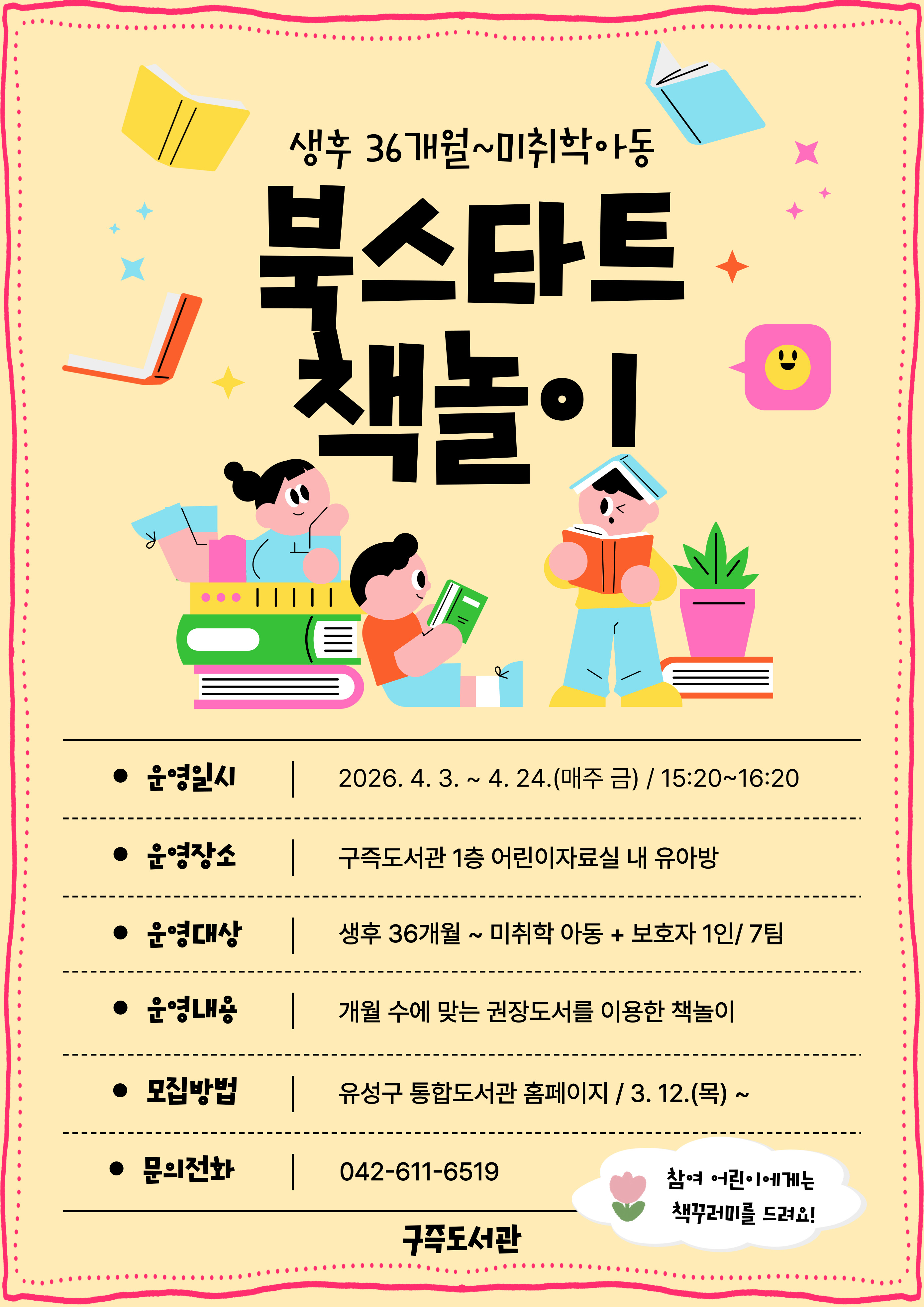 [구즉도서관] 북스타트 책놀이모집(36개월~미취학)

⊙ 일  시 : 2026. 4. 3.(금) ~ 4. 24.(금) / 4회
               매주 금요일 15:20~16:20
⊙ 장  소 : 구즉도서관 1층 어린이자료실 내 유아방 
⊙ 대  상 : 생후36개월~미취학 아동(2020년 1월~2023년 4월) + 보호자1인 / 7팀 
⊙ 모  집 : 2026. 3. 12.(목) 09:00 ~ 4.1.(수) /유성구 통합도서관 홈페이지 선착순 접수
★ 신청자 정보: 보호자이름 / 참석자 정보: 유아이름+연령(기타) 선택 후 생년월일 6자리 꼭 기입!! ★

※ 참가자에게 4주 수업 종료 후 북스타트 책꾸러미를 드려요! 
※ 모집 확정되신 분들께 별도로 문자메시지를 보내드립니다.
※ 5월 책놀이는 4월 중 모집합니다.