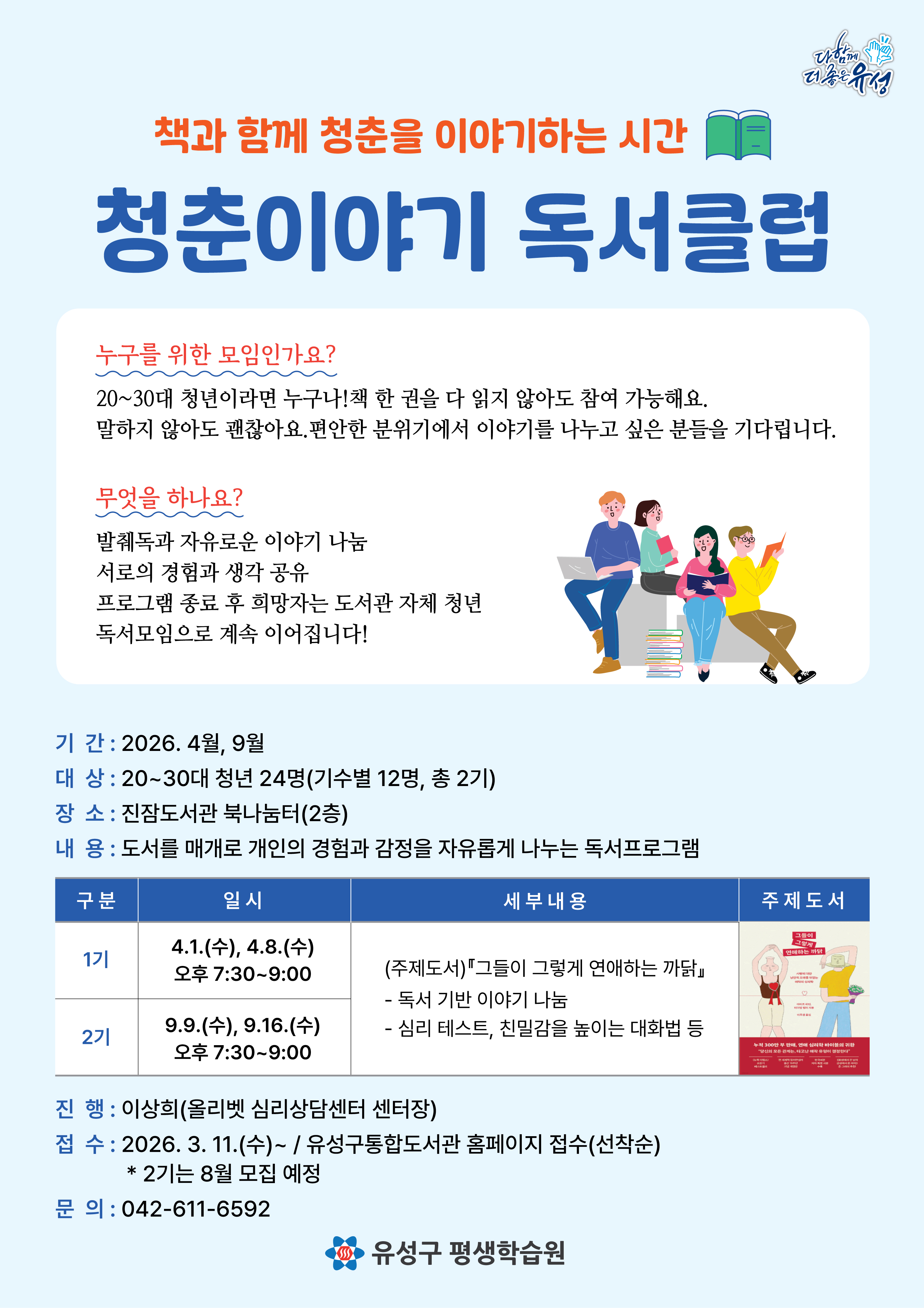 -일시 : 2026. 4.1.(수), 4.8.(수) 오후 7:30~9:00
-대상 : 20~30대 청년 / 12명
-장소 : 진잠도서관 북나눔터(2층)
-내용 : 도서를 매개로 개인의 경험과 감정을 자유롭게 나누는 독서프로그램
-진행 : 이상희(올리벳 심리상담센터 센터장)
-접수 : 2026.3.11.(수)~ / 유성구통합도서관 홈페이지 접수(선착순) / *2기는 8월 모집 예정
-문의 : 042-611-6592
