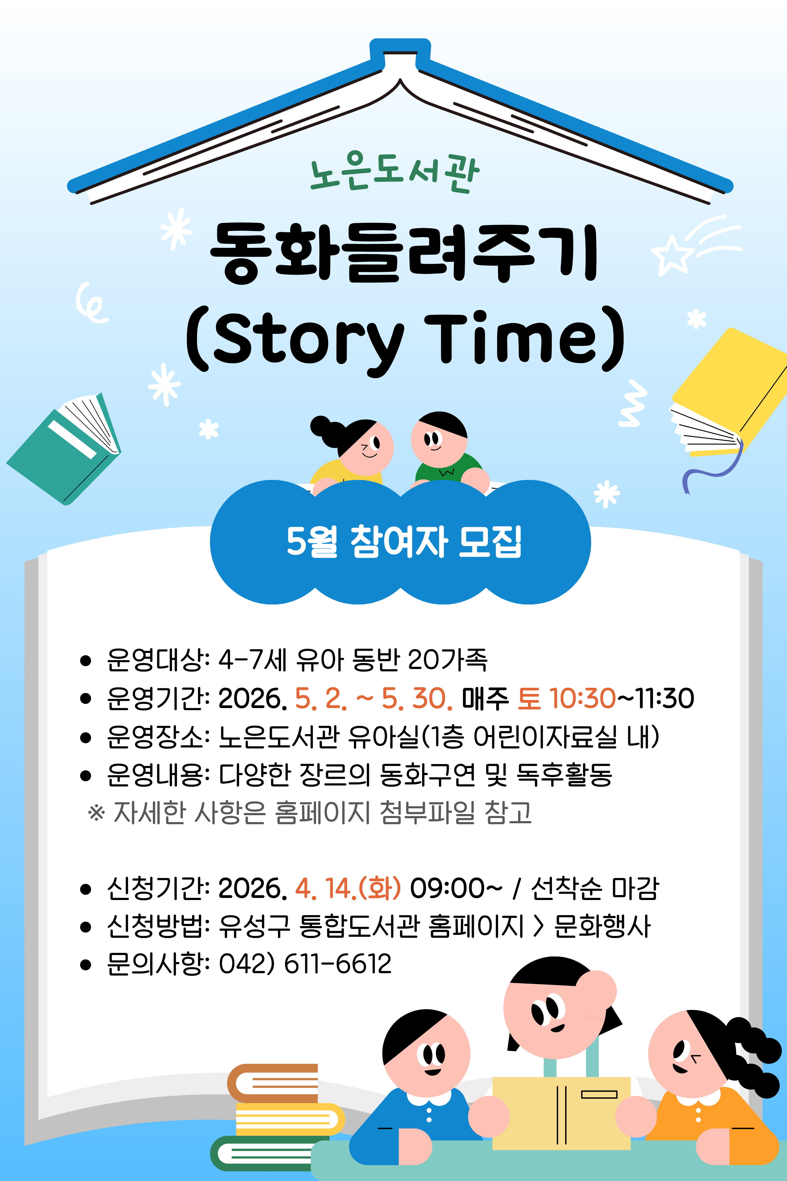 [노은]토요 동화들려주기(Story Time) 5월 참여자 모집

-대상: 4-7세 유아 동반 20가족
-운영기간: 5. 2.(토)~5. 30.(토) 매주 토요일 10:30~11:30
-접수기간: 4. 14.(화) 09:00~ / 홈페이지 선착순 모집

- 가족단위 프로그램으로 가족대표로 한 명만 신청해주시기 바랍니다. 
 ※ 참석자명에 동반 가족 성명 기재(ex.홍길동/미취학아동/남)

 ※ 유아(4~7세) 2명 이상인 경우, 유아 수 만큼 신청 

- 강의 장소는 현장상황에 따라 변경될 수 있습니다.

- 매주(토) 진행되는 다회차 프로그램으로, 수업내용은 매회 다르게 진행됩니다.  
  ※ [첨부] 강의계획서(안) 참고
- 연속 2회 불참시 취소처리되며, 다음 대기자로 넘어갑니다.