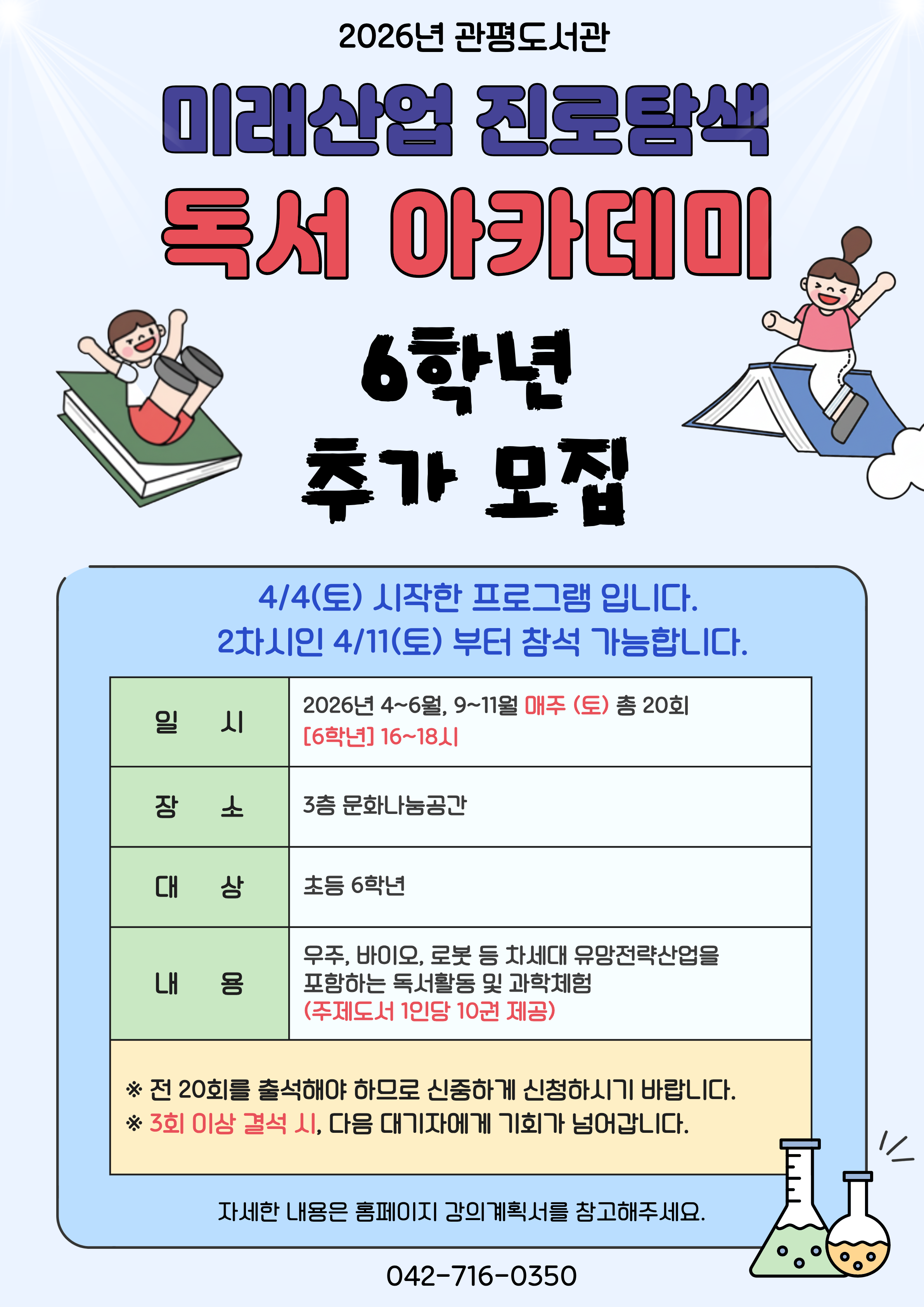관평도서관에서 2026년 미래산업 진로탐색 독서아카데미 참여자를 추가 모집합니다. 

1. 일시 : 4~6월, 9~11월 매주 (토) (방학제외)
[5학년] 14~16시  /   [6학년] 16~18시
2. 대상 : 유성구 관내 초등 5, 6학년 각 15명
3. 장소 : 3층 문화나눔공간
4. 재료비 : 없음
5. 문의 : 042-716-0357
6. 내용 : 우주, 바이오, 로봇 등 차세대 유망전략산업을 포함하는 독서활동 및 과학체험(주제도서 1인당 10권 제공)

※ 접수 마감 후 최종확정 안내 문자 개별 발송 
※ 자세한 강의 내용은 강의계획서를 참고부탁드립니다.
※ 전 20회를 출석해야 하므로 신중하게 신청하시기 바랍니다. 
※ 3회 이상 결석하는 경우, 다음 대기자에게 기회가 넘어갑니다. 
※ 하반기 일정 및 강의계획서는 추후 안내됩니다.