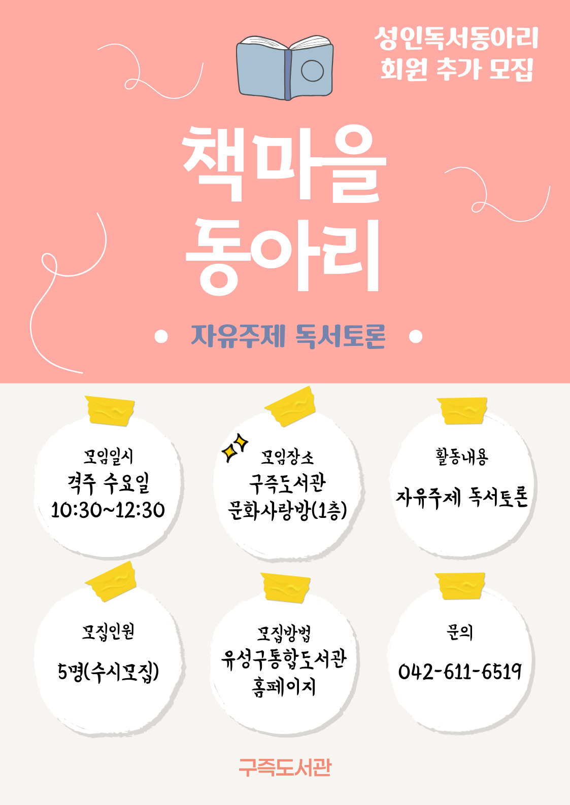 구즉도서관 성인독서동아리 '책마을동아리' 회원 추가 모집

ㅇ모임일시: 매월 격주 수요일 10:30 ~ 12:30
ㅇ모임장소: 구즉도서관 문화사랑방(1층)
ㅇ활동내용: 회원들 자율적으로 책을 읽고 서로의 생각과 감정을 소통하는 독서토론
ㅇ모집인원: 5명(수시모집)
ㅇ신청방법: 유성구 통합도서관 홈페이지 접수
ㅇ문의전화: 042-611-6519