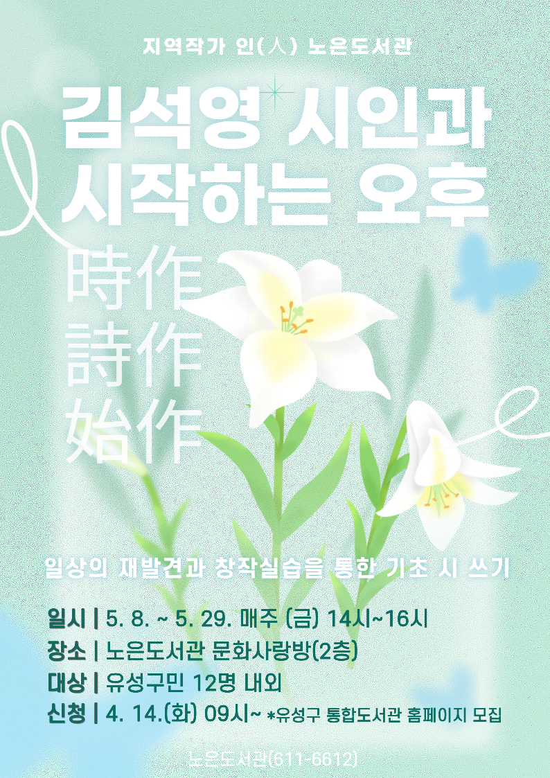 [노은] <김석영 시인과 시작(時作)하는 오후> 기초 시쓰기 참여자 모집


-지역작가 인(人) 노은도서관- 
<김석영 시인과 시작(時作)하는 오후>


김석영 시인과 함께 일상의 순간(時)을 시(詩)로 플레이(作)하기 !

기초 시 쓰기 수업에 관심있는 주민들의 많은 참여바랍니다.


 ○ (기  간) 2026. 5. 8.∼5. 29. 매주(금) 14:00~16:00 / 총 4회

 ○ (장  소) 노은도서관 문화사랑방(2층) 

 ○ (대  상) 유성구민 12명

 ○ (내  용) 일상의 재발견과 창작 실습을 통한 기초 시 쓰기
 ○(강  사) 김석영 시인

※ 총 4회차 수업입니다. 수업의 효과성을 위해 모든 회차에 참여해야하오니 신중히 신청해주시기 바랍니다.