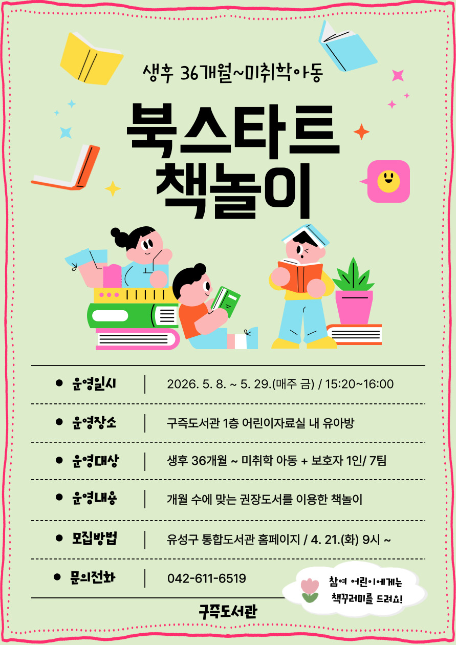 [구즉도서관] 북스타트 책놀이 5월 참여자 모집(36개월~미취학)

⊙ 일  시 : 2026. 5. 8.(금) ~ 5. 29.(금) / 4회
               매주 금요일 15:20~16:00
⊙ 장  소 : 구즉도서관 1층 어린이자료실 내 유아방 
⊙ 대  상 : 생후36개월~미취학 아동(2020년 1월~2023년 4월) + 보호자1인 / 7팀 
⊙ 모  집 : 2026. 4. 21(화) 09:00 ~ 선착순 마감 /유성구 통합도서관 홈페이지 선착순 접수
★ 신청자 정보: 보호자이름 / 참석자 정보: 유아이름+연령(기타) 선택 후 생년월일 6자리 꼭 기입!! ★

※ 참가자에게 4주 수업 종료 후 북스타트 책꾸러미를 드려요! 
※ 모집 확정되신 분들께 별도로 문자메시지를 보내드립니다.