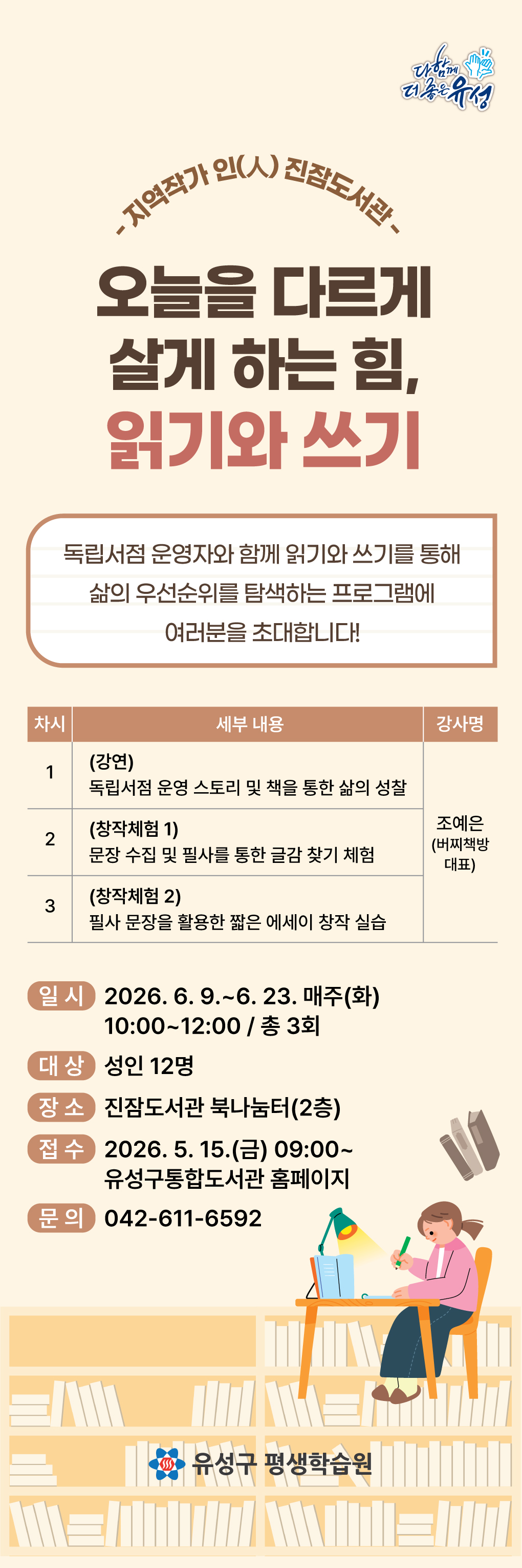 [진잠] <오늘을 다르게 살게 하는 힘, 읽기와 쓰기> 참여자 모집

-지역작가 인(人) 진잠도서관-
<오늘을 다르게 살게 하는 힘, 읽기와 쓰기>

독립서점 운영자와 함께 읽기와 쓰기를 통해 삶의 우선순위를 탐색하는 프로그램에 관심있는 주민들의 많은 참여바랍니다.

○ (기 간) 2026. 6. 9. ∼ 6. 23. 매주(화) 10:00 ~ 12:00 / 총 3회

○ (장 소) 진잠도서관 북나눔터(2층)

○ (대 상) 유성구민 12명

○ (내 용) 독립서점 지기와 함께 읽고 쓰며 내 삶의 우선순위 알아가기
○ (강 사) 조예은(버찌책방 대표)