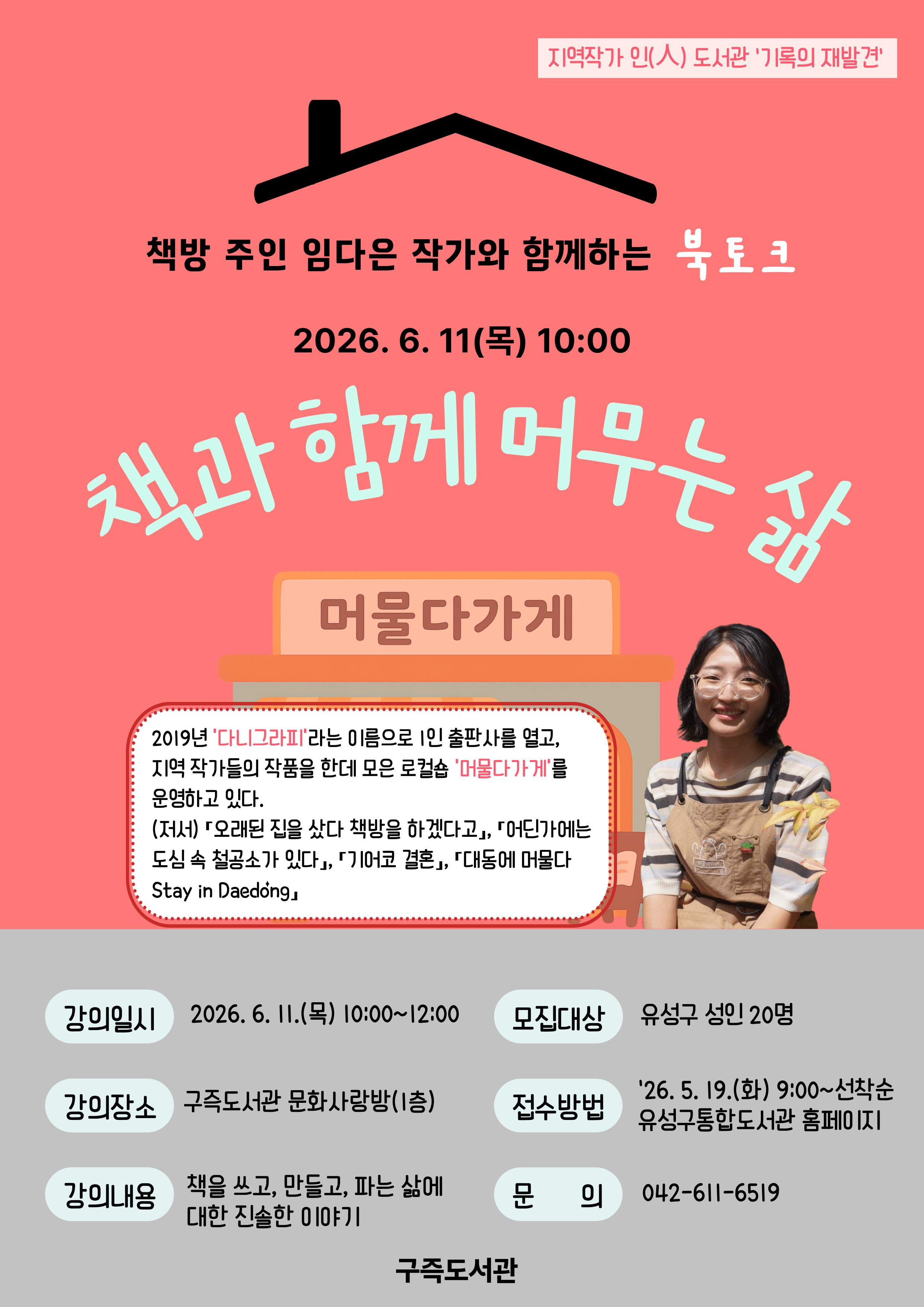 [지역작가 인(人) 도서관 - 기록의 재발견①]
책과 함께 머무는 삶

- 일시: 2026. 6. 11.(목) / 10:00~12:00
- 장소: 구즉도서관 문화사랑방(1층)
- 인원: 유성구 성인 20명
- 내용: 책방 주인 임다은 작가의 책을 쓰고, 만들고, 파는 삶에 대한 진솔한 이야기
- 신청: 유성구 통합도서관 홈페이지 / 5. 19.(화) 9:00 ~ 선착순
- 문의: 042-611-6519

※ 「오래된 집을 샀다 책방을 하겠다고」의 저자가 운영하는 책방 '머물다가게'의
      이야기를 듣고 싶으신 분들의 많은 참여바랍니다.