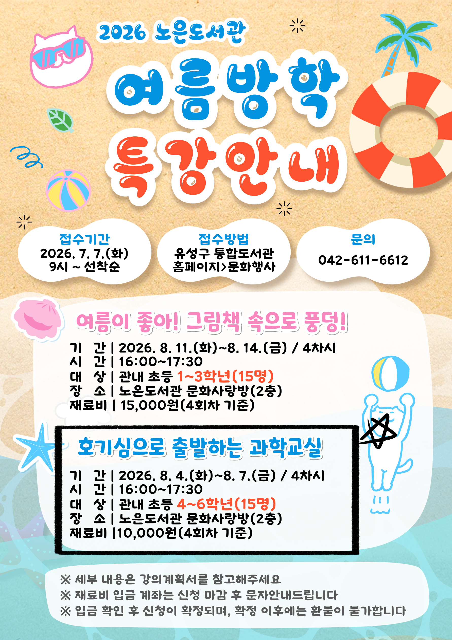 2026년 노은도서관 여름방학특강 참여자 모집 안내
초등 4~6학년 "호기심으로 출발하는 과학교실"

-대상: 관내 초등4~6학년 15명
-기간: 2026. 8. 4.(화)~8. 7.(금) 16시~17시 30분 / 총 4회
-주제: 독서과 과학적 실험을 통해 원리를 이해하고 사고의 폭 넓히기 ※ 세부일정 강의계획서 참고
-재료비: 총 10,000원(4회차)

※ 재료비 입금 계좌는 신청마감 후 문자로 별도 안내해 드립니다.
※ 입금확인 후 참여 확정됩니다!(기한 내 미입금시 자동취소)
※ 확정 후 취소시 환불은 불가하오니 이 점 유의하여주시기 바랍니다.