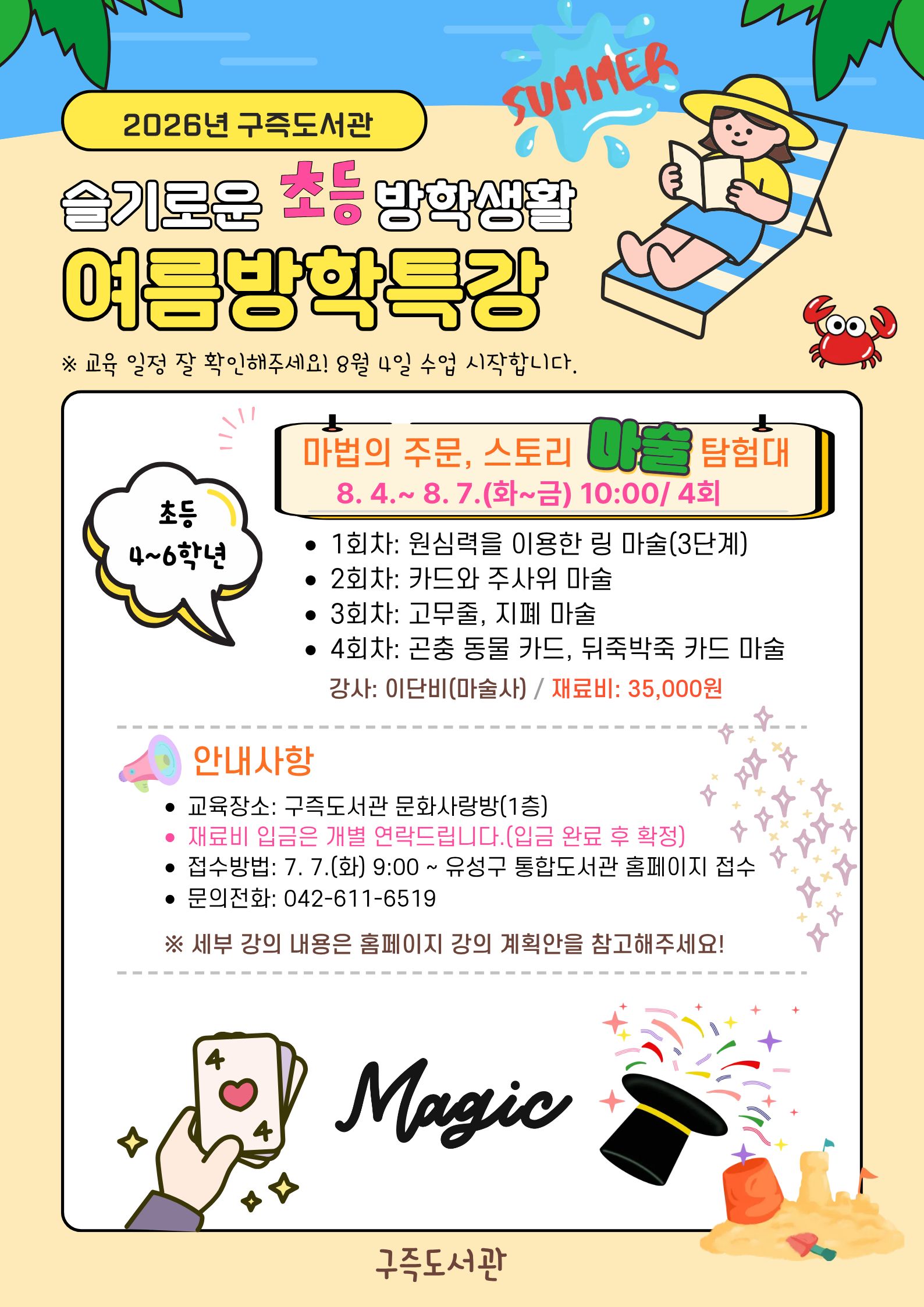 구즉도서관 슬기로운 초등방학생활
- 4~6학년 여름방학특강 안내 -

※ 4회차 수업 결석없이 참석 가능한 친구만 신청해주세요! 

* 일시: 2026. 8. 4.(화) ~ 8. 7.(금) 10:00 ~ 11:30 / 총 4회
* 대상: 유성구 관내 초등 4~6학년 / 15명
* 장소: 구즉도서관 문화사랑방(1층)
* 주제: 마술의 원리를 익히고, 마술을 배워 발표해보기
  ※ 자세한 수업 내용은 강의계획안을 참고해주세요!
* 재료비: 35,000원

★ 재료비 입금 안내
1. 재료비 입금 계좌는 개별 안내 드립니다.(기한 내 미입금시 자동취소)
2. 재료비 입금 확인 후 참여 확정 문자 발송
3. 참여 확정 문자 받으신 후에는 취소가 어려우니 양해부탁드립니다.