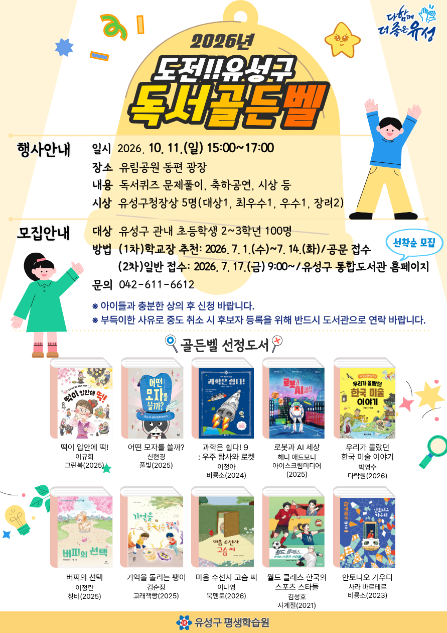 [2026년 도전!! 유성구 독서골든벨 참가 신청안내(일반 접수)] 
1. 모집일시 : 2026. 7. 17.(금) 09:00 ~ 모집완료시 까지 / 홈페이지 선착순 모집
2. 모집인원 : 유성구 관내 초등학생 2-3학년 20명
(※학교장 추천 인원 미달시, 일반접수 인원으로 충원 예정임)
3. 유의사항 
-신청 후 양도가 불가 합니다. 참여가 어려울 경우 전화(042-611-6612)로 참가 취소 신청해주세요!
-중간 취소 방지를 위하여 아이들과 미리 충분한 상의 후 신청하여 주시기 바랍니다!!
-접수 시 "학년"에 "(학년-반)" 같이 표기해주세요!! ----예: 홍길동(2학년1반).또는 홍길동(2-1)
-문제유형은 OX 및 단답형 등 입니다. 맞춤법이 정확해야 정답으로 처리됩니다.

4. 기타
-유성구 관내 공공도서관(10개소/엑스포분관 제외) 어린이자료실에 독서골든벨 문제출제도서 10권(열람용)이 비치되어있습니다.

선정도서 10권
1. 떡이 입안에 떡!
이규희 
그린북
2025
2. 어떤 모자를 쓸까?
신현경
풀빛
2025
3. 과학은 쉽다! 9 : 우주 탐사와 로켓
이정아
비룡소
2024
4. 로봇과 AI 세상
헤니 애드모니
아이스크림미디어
2025
5. 우리가 몰랐던 한국 미술 이야기
박영수
다락원
2026
6. 버찌의 선택
이정란
창비
2025
7. 기억을 돌리는 팽이
김순정
고래책빵
2025
8. 마음 수선사 고슴 씨
이나영
북멘토
2026
9. 월드 클래스 한국의 스포츠 스타들
김성호
사계절
2021
10. 안토니오 가우디
사라 바르테르
비룡소
2023
