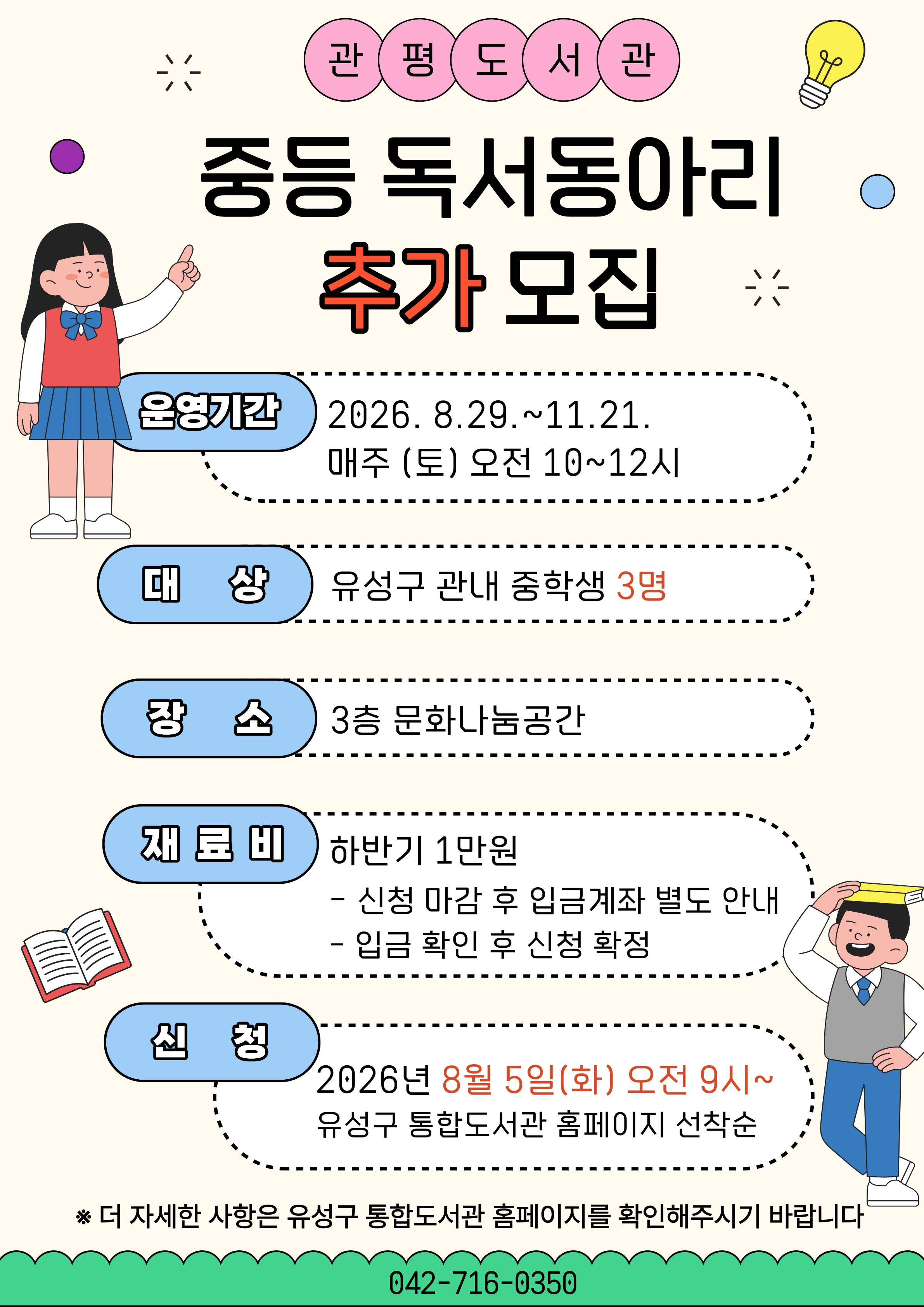 관평도서관 하반기 중등독서동아리 추가모집
관평도서관에서 우리 같이 책 읽어요!

* 대상: 유성구 관내 중학생 3명
* 일시: 2026년 8월~11월 매주(토) 오전 10시~12시
* 장소: 3층 문화나눔공간
* 신청: 2026. 8. 5. (화) 오전 9시~ 유성구 통합도서관 홈페이지 선착순
*재료비: 하반기 1만원
 - 입금확인 후 신청 확정 (입금계좌는 신청 마감 후 개별 안내 예정)
 - 취소 후 환불은 수업시작 일주일전까지만 가능합니다.
* 문의: 042-716-0350