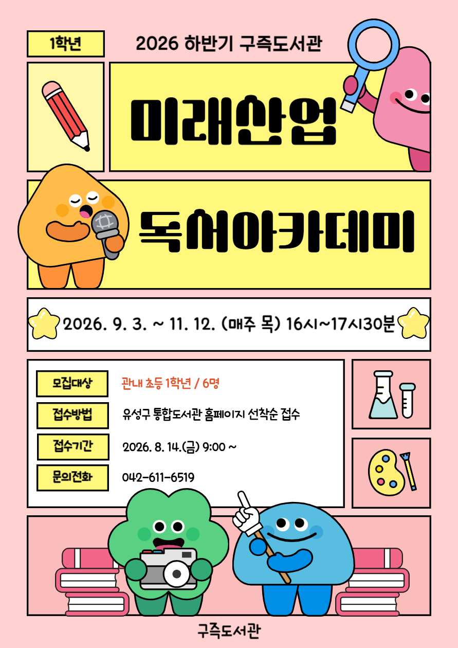 구즉도서관「미래산업 진로탐색 독서아카데미」1학년 하반기 참여자 모집
* 세부강의계획은 첨부문서를 확인해주세요!

- 일시: 2026. 9. 3. ~ 11. 12.(매주 목) / 16:00 ~ 18:00 / 10회
- 장소: 문화사랑방(1층)
- 대상: 초등 1학년 / 6명
- 내용: 그림책을 활용한 다양한 독후활동
- 강사: 곽윤숙(독서지도사)
- 접수: 8.14.(금) 9:00 / 홈페이지에서 선착순 마감
   ※ 접수 마감 후 최종확정 안내 문자 발송(개별)
- 문의: 042-611-6519