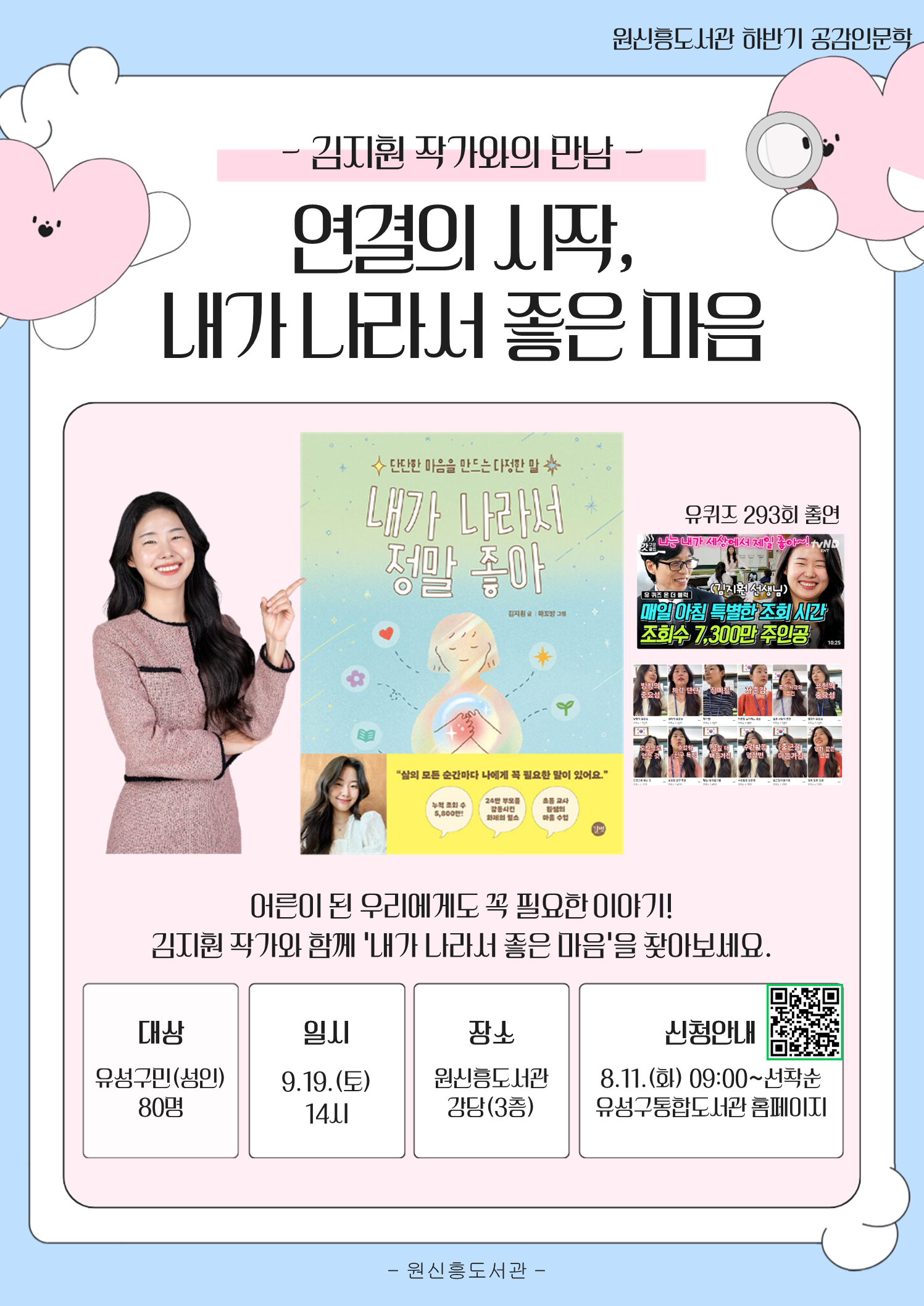 2026년 하반기 공감인문학
원신흥도서관 with 김지훤 작가 "연결의 시작, 내라 나라서 좋은 마음"
○ 운영일시: 9.19.(토) 14:00

○ 운영대상: 유성구민 누구나(성인)

○ 접수일시: 2026. 8. 11.(화) 오전 9시 ~ / 유성구 통합도서관 홈페이지 선착순 모집

○ 운영장소: 원신흥도서관 강당(3층)

○ 강연주제: 연결의 시작, 내가 나라서 좋은 마음

※  사인을 받고싶은 분은 작가님의 도서를 지참해주세요 
※  멀리서 오시는 작가님을 위해 참석이 가능하신 분만 신청해주세요!!