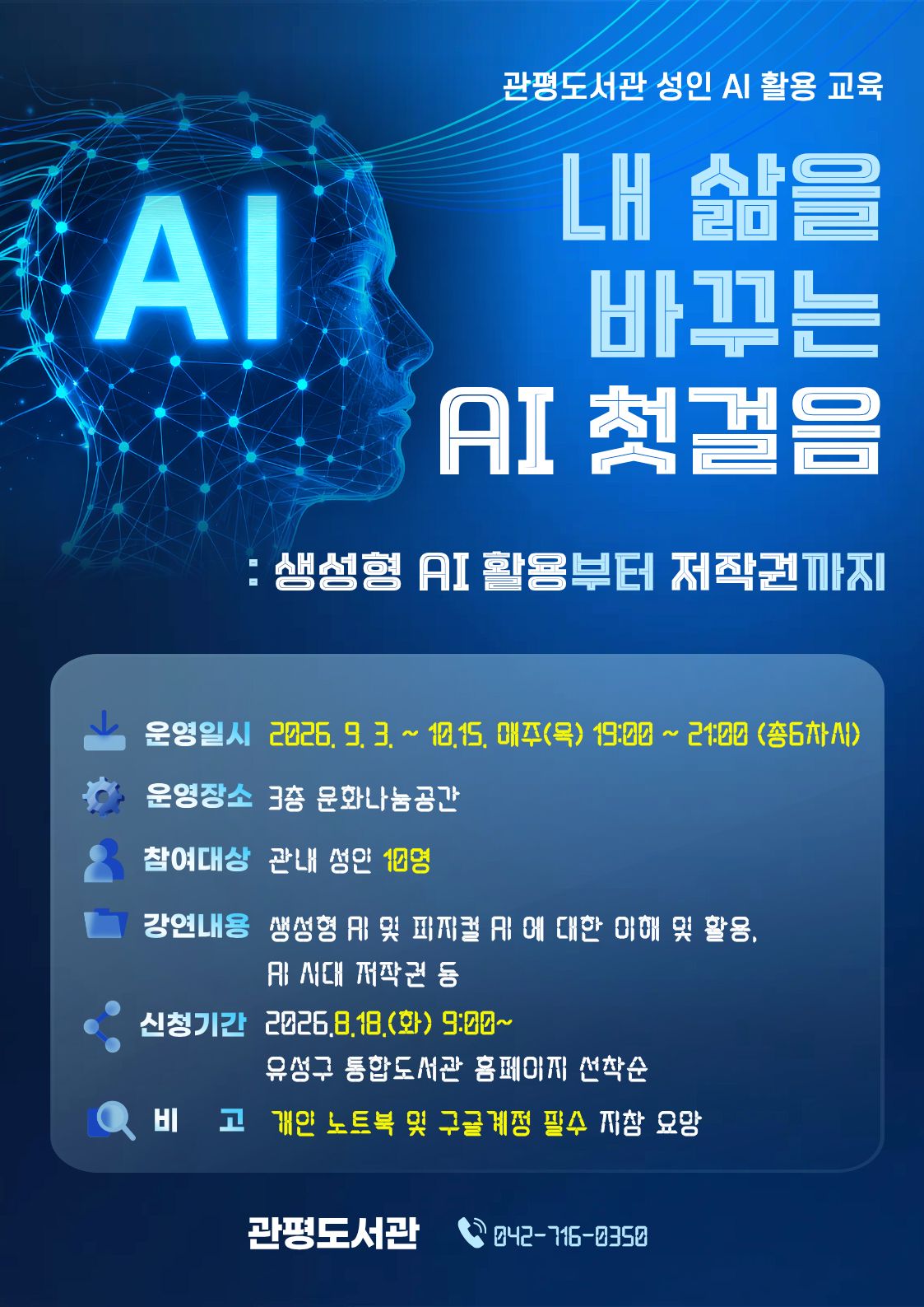 관평도서관 성인 AI 활용 교육
내 삶을 바꾸는 AI 첫걸음: 생성형 AI 활용부터 저작권까지 
 운영일시 : 2026. 9. 3.~10. 15. 매주(목) 19:00 ~ 21:00 총 6차시
 운영장소 : 3층 문화나눔공간
 대    상 : 관내 성인 10명
 내    용 : 생성형 AI 및 피지컬 AI 에 대한 이해 및 활용, AI 시대 저작권 등
 신청기간: 2026.8.18.(화) 9:00~ 유성구 통합도서관 홈페이지 선착순
 비     고:  개인 노트북 및 구글 계정 필수 지참 요망
관평도서관 042-716-0350