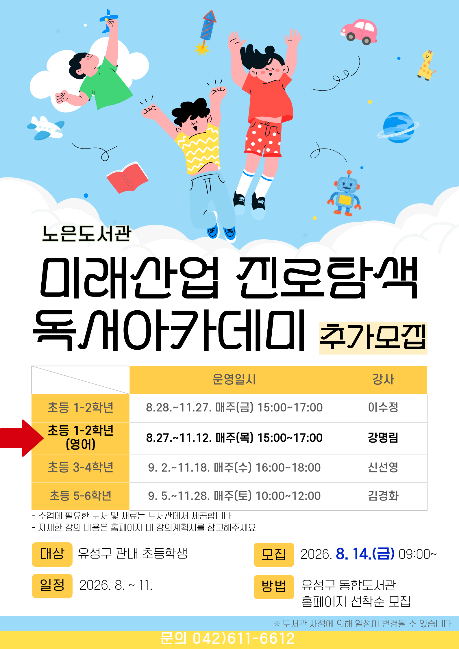 노은도서관 『2026년 미래산업 진로탐색 독서아카데미』 초등 1~2학년(영어) 참여자 추가모집



-일시 : 2026. 8.27. ~ 11.12. 매주(목) 15:00~17:00 

     ※ 도서관 사정에 따라 일정이 변경될 수 있습니다.

-대상 : 유성구 관내 초등 1~2학년
-내용: 영어 그림책을 활용한 다양한 독후활동

-장소: 노은도서관 독서사랑방(지하1층)

-접수: 8.14.(금) 9:00~ / 홈페이지 선착순 마감

   ※ 접수 마감 후 최종확정 안내 문자 발송(개별)

-재료비 : 없음

-문의 : 042-611-6612



※ 자세한 강의 내용은 강의계획서를 참고부탁드립니다. 

※ 전회차를 출석해야 하므로 신중하게 신청하시기 바랍니다.

※ 3회 이상 결석하는 경우 수강취소되오며 다음 대기자에게 기회가 넘어갑니다.