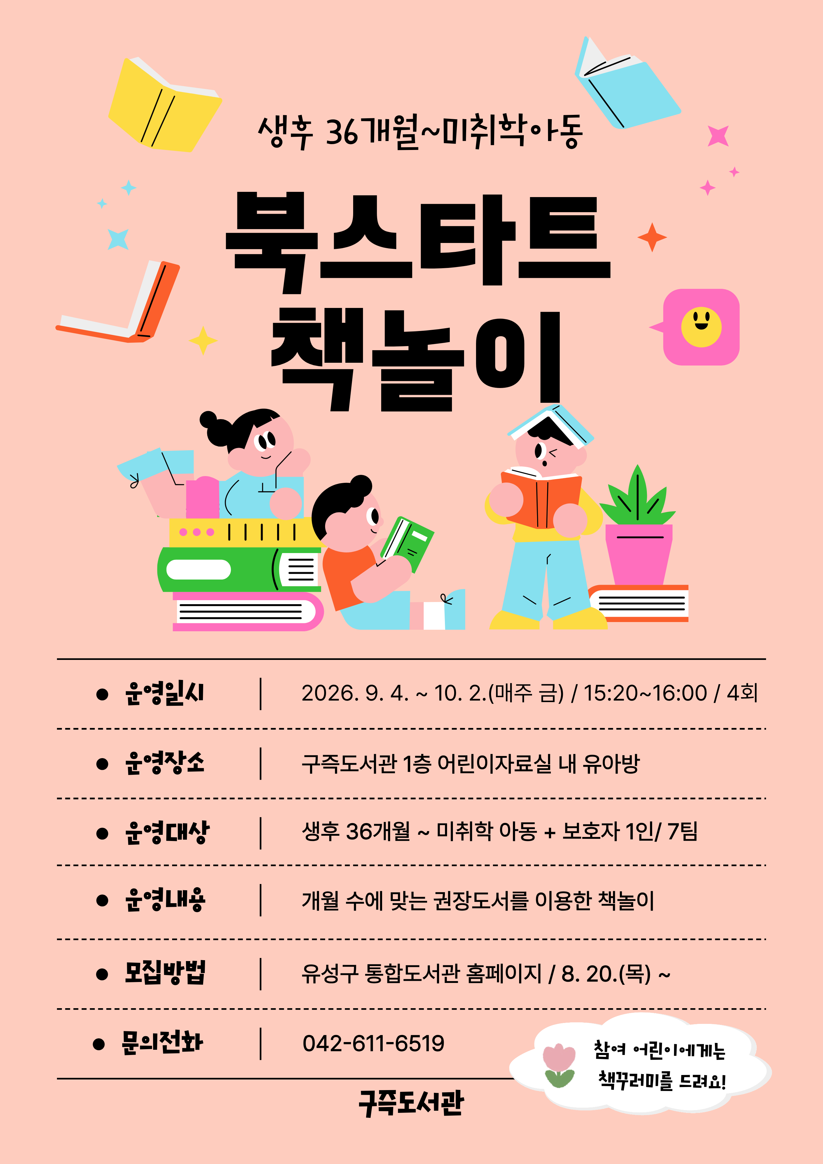 [구즉도서관] 북스타트 책놀이 9월 참여자 모집(36개월~미취학)

⊙ 일  시 : 2026. 9. 4.~ 10. 2. / 4회
                매주 금요일 15:20~16:00
⊙ 장  소 : 구즉도서관 1층 어린이자료실 내 유아방 
⊙ 대  상 : 생후36개월~미취학 아동(2020년 1월~2023년 9월) + 보호자1인 / 7팀 
⊙ 모  집 : 2026. 9. 20(목) 09:00 ~ 선착순 마감 /유성구 통합도서관 홈페이지 선착순 접수
★ 신청자 정보: 보호자이름 / 참석자 정보: 유아이름+연령(기타) 선택 후 생년월일 6자리 꼭 기입!! ★

※ 참가자에게 4회차 수업 종료 후 북스타트 책꾸러미를 드려요! 
※ 모집 확정되신 분들께 별도로 문자메시지를 보내드립니다.