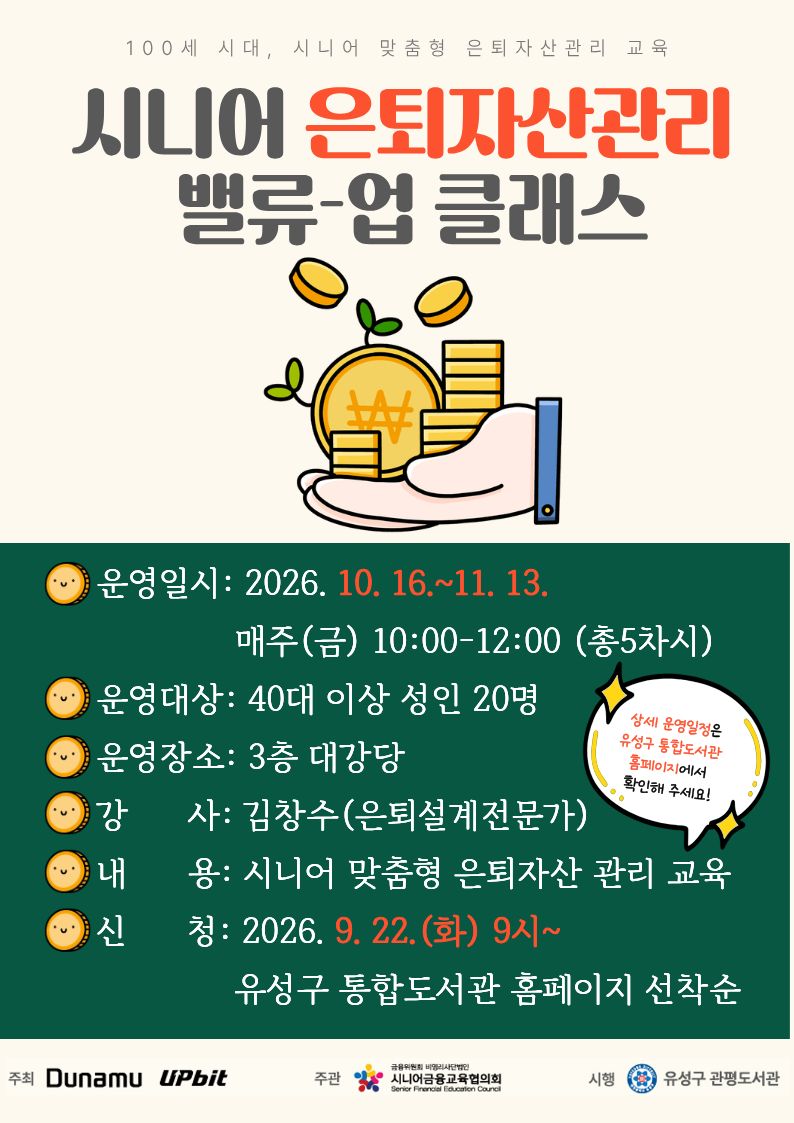 100세 시대 시니어 맞춤형 은퇴자산관리 교육
시니어 은퇴자산관리 밸류-업 클래스

* 운영일시: 2026.10.16. ~ 11.13. 매주(금) 10:00~12:00(총5차시)
* 운영대상: 40대 이상 성인 20명 (총 5차시를 모두 참석하실 수 있는 분 신청 바랍니다)
* 운영장소: 관평도서관 3층 대강당
* 강      사: 김창수(은퇴설계전문가)
* 내     용:  시니어 맞춤형 은퇴자산 관리교육
* 신     청:  2026.9.22.(화) 9시~ 유성구 통합도서관 홈페이지 선착순

주최: DUNAMU UPbit / 주관: 시니어금융교육협의회 / 시행: 유성구 관평도서관