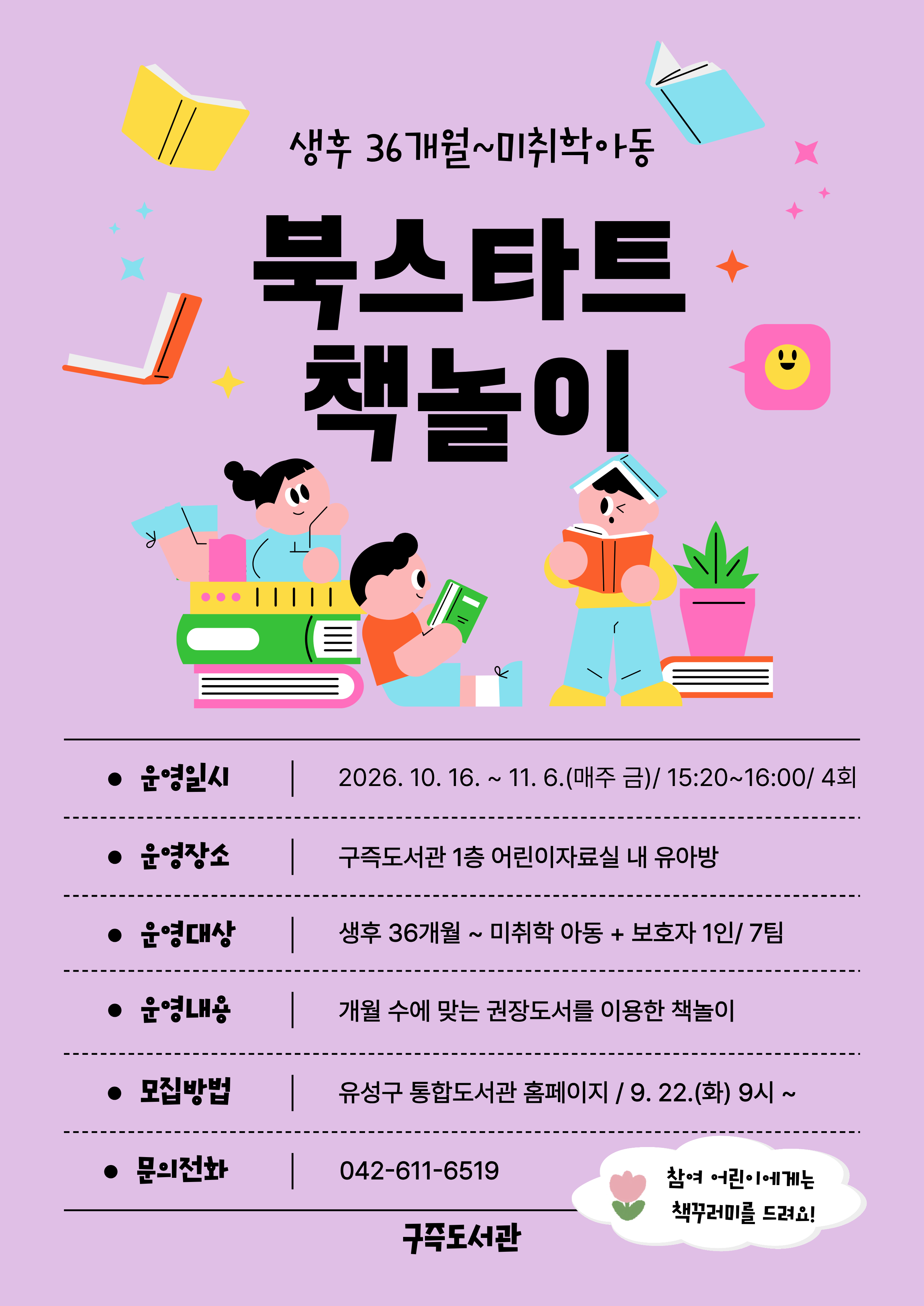 [구즉도서관] 북스타트 책놀이 10월 참여자 모집(36개월~미취학)

⊙ 일  시 : 2026. 10. 16.~ 11. 6. / 4회
                매주 금요일 15:20~16:00
⊙ 장  소 : 구즉도서관 1층 어린이자료실 내 유아방 
⊙ 대  상 : 생후36개월~미취학 아동(2020년 1월~2023년 9월) + 보호자1인 / 7팀 
⊙ 모  집 : 2026. 9. 22(화) 09:00 ~ 선착순 마감 /유성구 통합도서관 홈페이지 선착순 접수
★ 신청자 정보: 보호자이름 / 참석자 정보: 유아이름+연령(기타) 선택 후 생년월일 6자리 꼭 기입!! ★

※ 참가자에게 4회차 수업 종료 후 북스타트 책꾸러미를 드려요! 
※ 모집 확정되신 분들께 별도로 문자메시지를 보내드립니다.