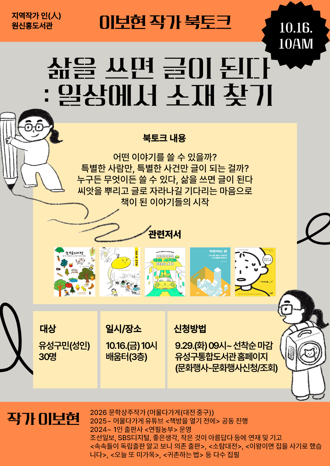 -지역작가 인(人) 원신흥도서관- 
이보현 작가 북토크, "삶을 쓰면 글이 된다, 글이 모이면 책이 된다"


글쓰기, 독립출판에 관심있는 주민들의 많은 참여바랍니다.


 ○ (기  간) 2026. 10. 16.(금) ~ 10. 17.(토) 10:00~12:00 / 총 2회

 ○ (장  소) 원신흥도서관 배움터(3층) 

 ○ (대  상) 유성구민(성인) 30명

 ○ (내  용) 
    - (1회차) 삶을 쓰면 글이 된다 : 일상에서 소재 찾기
    - (2회차) 글이 모이면 책이 된다 : 독립출판으로 책 내는 법
 ○(강  사) 이보현 작가

※ 총 2회차 강연입니다. 모든 회차에 참여하신 분들만 신중히 신청해주시기 바랍니다.(행사시작 3일전까지 취소가능)

