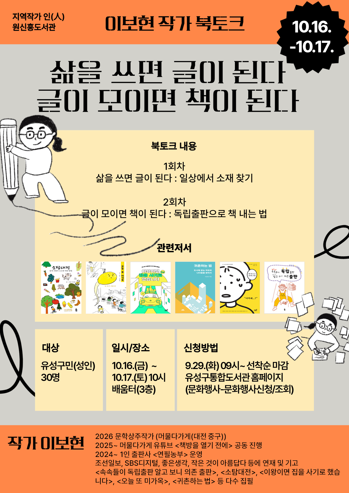 -지역작가 인(人) 원신흥도서관- 
이보현 작가 북토크, "삶을 쓰면 글이 된다, 글이 모이면 책이 된다"


글쓰기, 독립출판에 관심있는 주민들의 많은 참여바랍니다.


 ○ (기  간) 2026. 10. 16.(금) ~ 10. 17.(토) 10:00~12:00 / 총 2회

 ○ (장  소) 원신흥도서관 배움터(3층) 

 ○ (대  상) 유성구민(성인) 30명

 ○ (내  용) 
    - (1회차) 삶을 쓰면 글이 된다 : 일상에서 소재 찾기
    - (2회차) 글이 모이면 책이 된다 : 독립출판으로 책 내는 법
 ○(강  사) 이보현 작가

※ 총 2회차 강연입니다. 모든 회차에 참여하신 분들만 신중히 신청해주시기 바랍니다.(행사시작 3일전까지 취소가능)

