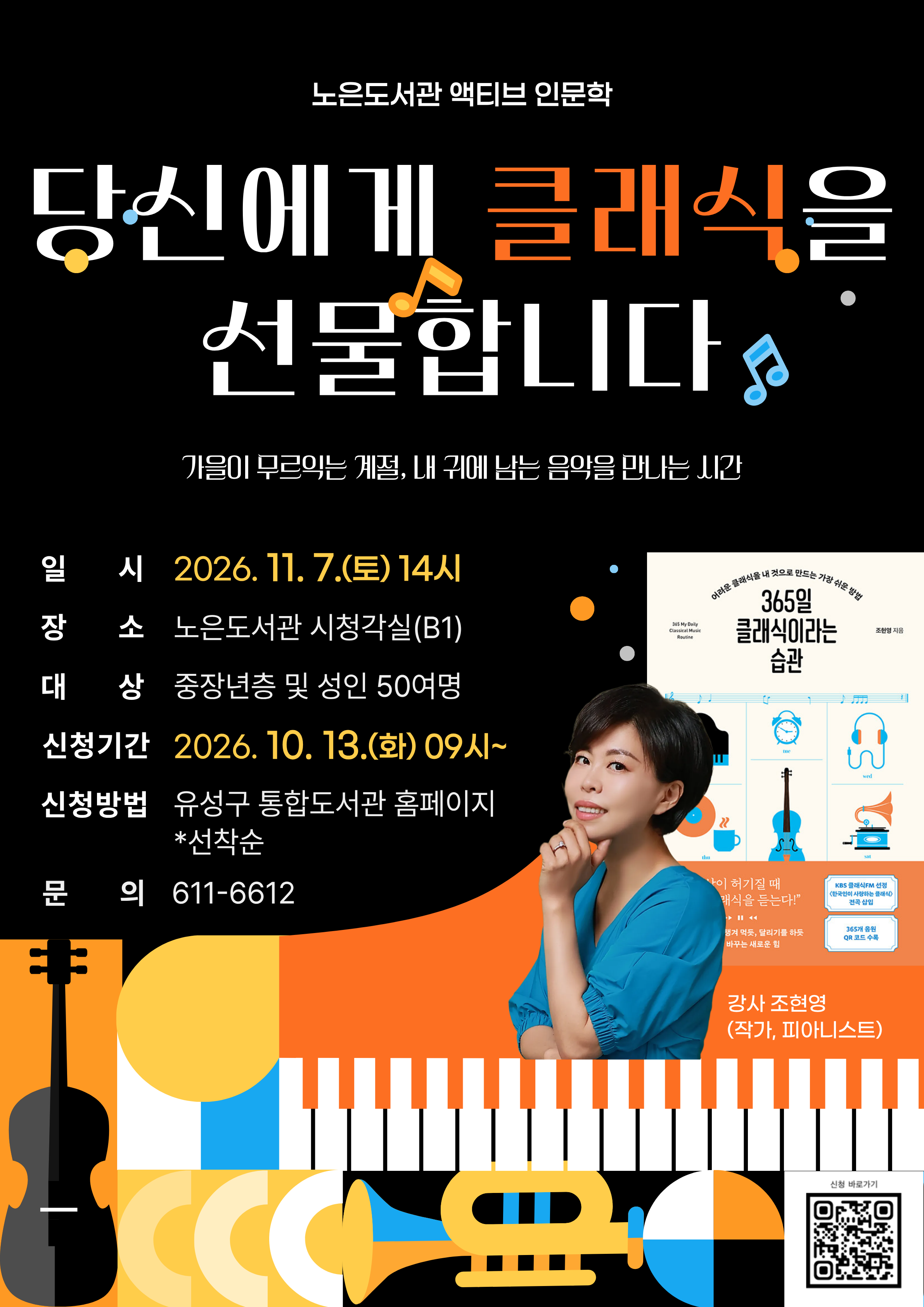 노은도서관 「액티브 인문학」[클래식]

<당신에게 클래식을 선물합니다>


일시: 2026. 11. 7.(토) 14:00
대상: 중장년층 및 성인
강사: 조현영(피아니스트, 작가)
신청: 2026. 10. 13.(화) 09:00~선착순 마감
※관련저서: 『365일 클래식이라는 습관』




내용: 생애 주기에 맞춰 감상하면 좋을 음악을 소개합니다.
바흐, 헨델, 모차르트, 베토벤, 쇼팽 등 시대별 작곡가의 생애별 음악을 통해
그들의 인생사용설명서를 살펴보고 느껴보는 시간.
가을이 무르익는 계절에 내 귀에 남는 음악을 만나보세요.♪