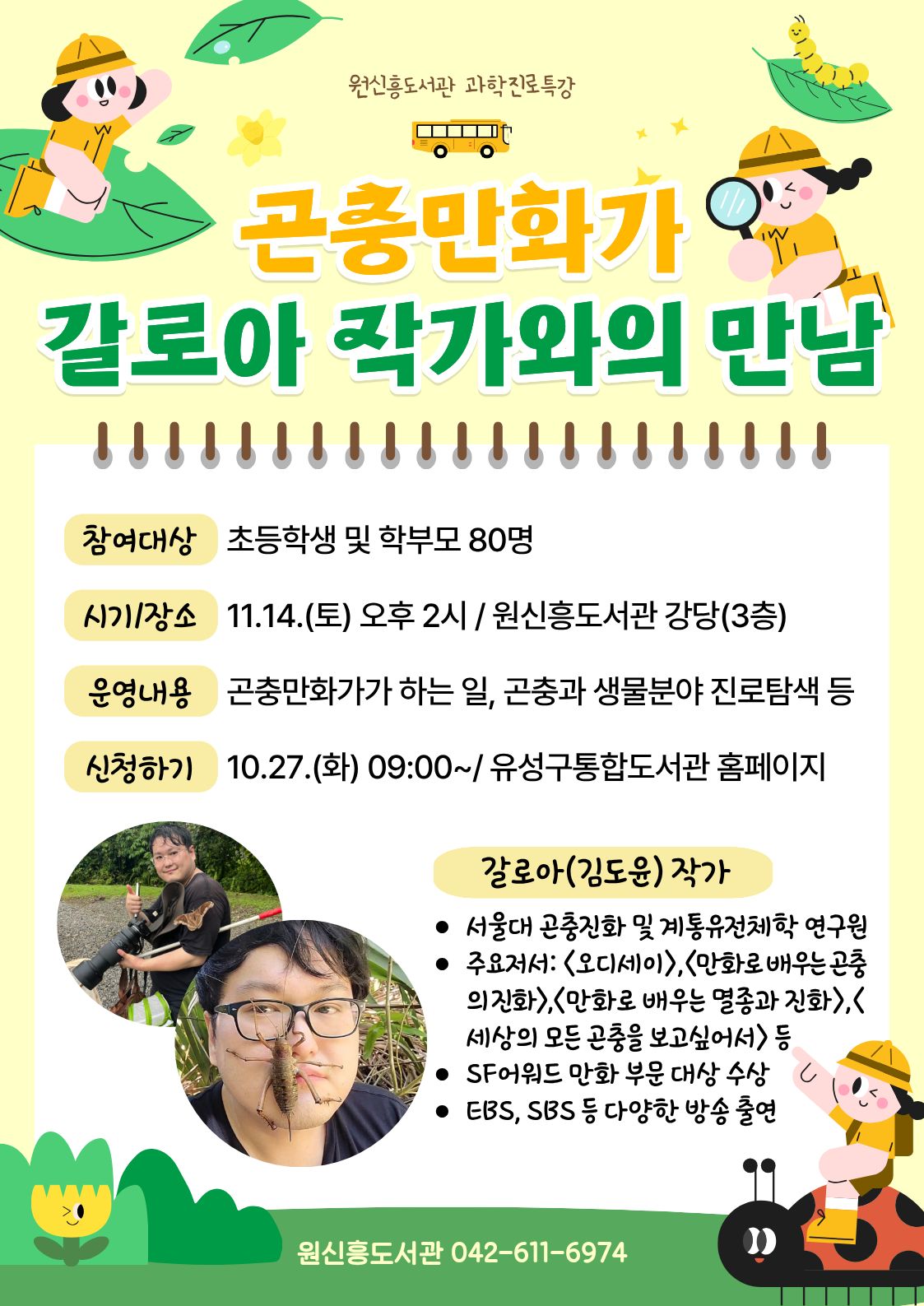 원신흥도서관 과학진로특강 "곤충만화가 갈로아 작가와의 만남"

○ 운영대상: 초등학생 및 학부모 80명
     ★1개 아이디당 2명 접수 가능합니다. 참석자란에 참여하는 학생 이름을 적어주세요.

○ 운영일시: 11.14.(토) 14:00

○ 운영장소: 원신흥도서관 강당(3층)

○ 운영내용: 곤충만화가가 하는 일, 곤충과 생물분야에서의 진로탐색 등

○ 접수일시: 2026. 10. 27.(화) 오전 9시 ~ / 유성구 통합도서관 홈페이지 선착순 모집

※  사인을 받고싶은 분은 작가님의 도서를 지참해주세요 
※  멀리서 오시는 작가님을 위해 참석이 가능하신 분만 신청해주세요!!