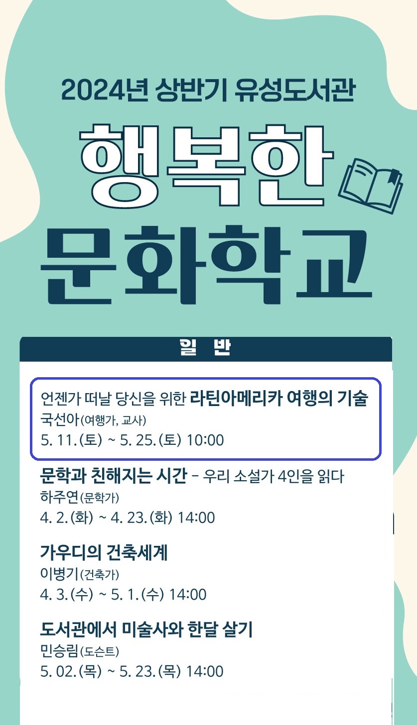 2024년 상반기 유성도서관 행복한 문화학교
일반
언제가 떠날 당신을 위한 라틴아메리카 여행의 기술 / 국선아(여행가, 교사) /  5. 11.(토) ~ 5. 25.(토) 10:00
문학과 친해지는 시간-우리소설가 4인을 읽다 / 하주연(문학가) / 4. 2.(화) ~ 4. 23.(화) 14:00
가우디의 건축세계 / 이병기(건축가) / 4. 3.(수) ~ 5. 1.(수) 14:00
도서관에서 미술사와 한달 살기 / 민승림(도슨트) / 5. 2.(목) ~ 5. 23.(목) 14:00 
