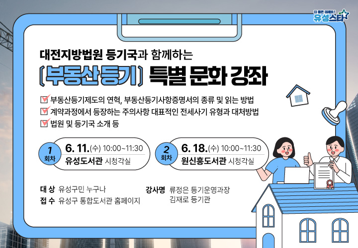 - 대전 지방법원 등기국과 함께하는 -
부동산 등기 관련 특별 문화 강좌
 ❍(일시) 2025. 6. 11.(수) 10:00 / 6. 18.(수) 10:00
❍(장소) 유성도서관 시청각실 / 원신흥도서관 시청각실
❍(강의내용) 부동산 등기제도, 계약, 전세사기 대처방법 등
❍(강사명) 류정은 등기운영과장, 김재로 등기관
❍(접수방법) 유성구 통합도서관 홈페이지 접수