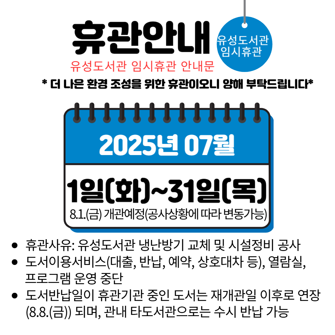 □ 휴관기간 : 2025. 7. 1.(화) ~ 7. 31.(목) ※ 공사상황에 따라 변동 가능
□ 휴관범위 : 유성도서관 시설 전체 및 도서이용서비스
□ 휴관사유 : 유성도서관 냉난방기 교체 및 시설정비 공사
□ 휴관에 따른 이용 안내
 ― 도서이용서비스(대출・반납・예약・상호대차 등), 열람실, 프로그램 운영 중단
― 도서반납일이 휴관기간 중인 도서는 재개관일 이후로 연장(8.8.(금))되며, 관내 타도서관*으로는 수시 반납 가능
      *노은・구즉・구암・엑스포・원신흥・진잠・아가랑・관평・전민・용산도서관
□ 문 의 :  042- 611 - 6530
