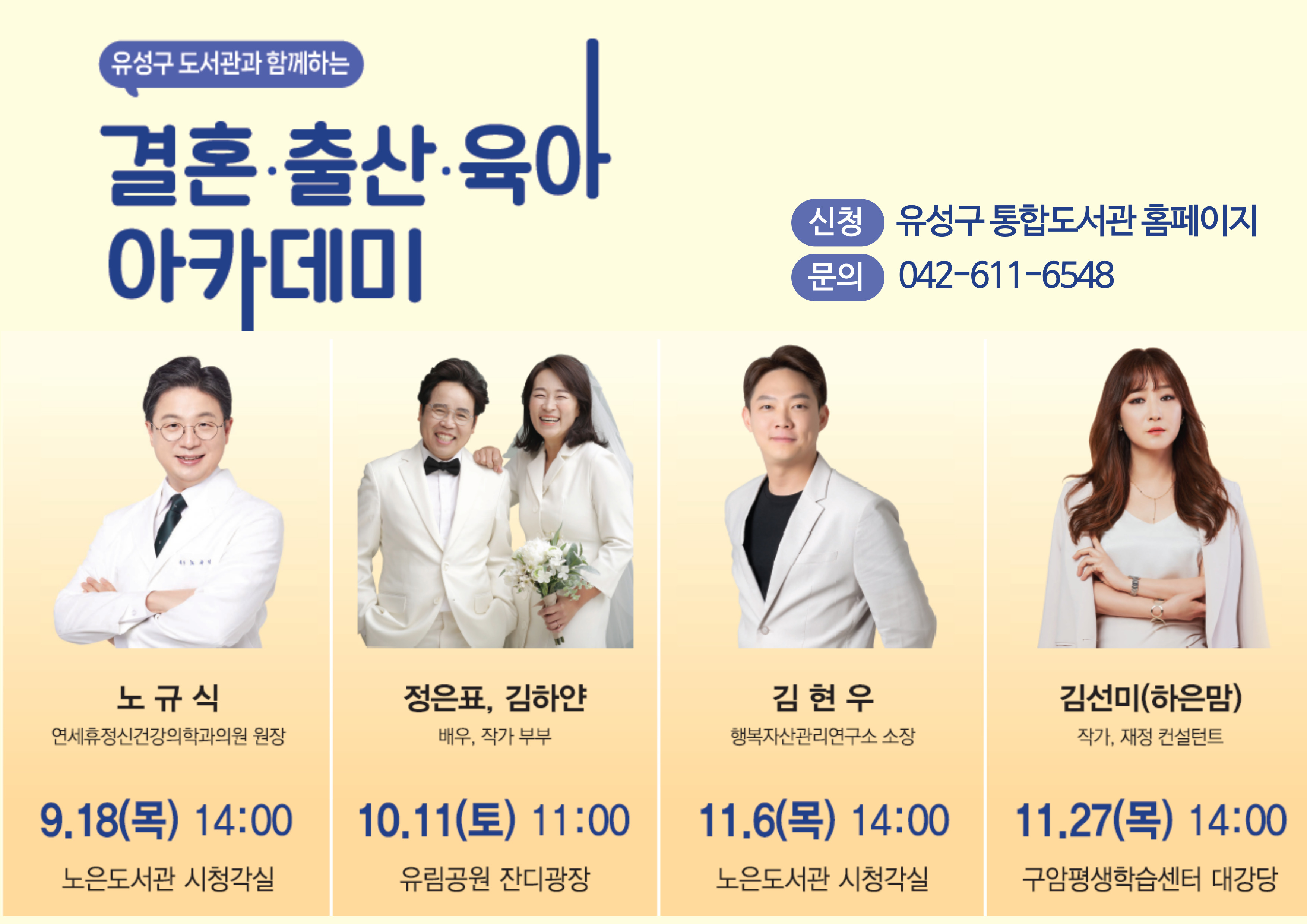 유성구 도서관과 함께하는 결혼·출산·육아 아카데미
노규식
연세휴정신건강의학과의원 원장
9. 18.(목) 14:00 노은도서관 시청각실
엄마도 아빠도 처음이야

정은표, 김하얀
배우, 작가 부부
10. 11.(토) 11:00
유림공원 잔디광장
평범한 나날 속, 가장 특별한 우리의 소소한 이야기

김현우
행복자산관리연구소 소장
11. 6.(목) 14:00
노은도서관 시청각실
신혼부부를 위한 자산관리 A to Z

김선미(하은맘)
작가, 재정 컨설턴트
11. 27.(목) 14:00
구암평생학습센터 대강당
지랄발랄 하은맘의 인생&육아 마스터코칭

신청방법 유성구통합도서관 홈페이지
문의처  042-611-6548
대전광역시 유성구
