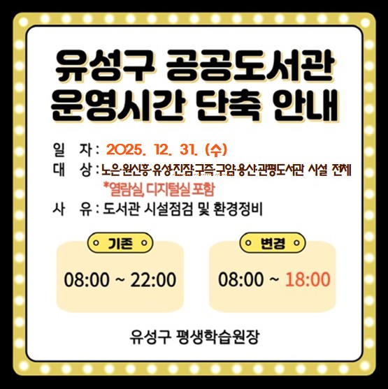 유성구 공공도서관 운영시간 단축 안내
일자: 2025. 12. 31.(화)
대상: 노은, 원신흥, 유성, 진잠, 구즉, 구암, 용산, 관평도서관 시설 전체
사유: 도서관 시설 점검 및 환경정비


(기존) 08:00~22:00 -> (변경) 08:00~18:00 