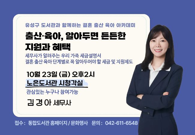 유성구 도서관과 함께하는 결혼·출산·육아 아카데미 3회차 강연
「출산·육아, 알아두면 든든한 지원과 혜택」 / 김경아 세무사

결혼 시 알아두어야 할 부부 간 증여 및 생활비 이체 관련 세금
신혼부부 주택 취득 시 알아둘 취득세 감면 및 혼인 관련 세제 혜택
혼인 증여공제 활용 방법
출산지원금·부모급여 등 주요 출산·육아 지원제도의 과세 여부
출산·입양 세액공제 및 자녀 세액공제
산후조리원 비용 등 연말정산에서 받을 수 있는 혜택
육아휴직급여와 어린이집·유치원 관련 세제 혜택 등
결혼 → 출산 → 육아 단계별로 꼭 알아두면 좋은 내용들을 들으실 수 있습니다.

일시: 2026. 10. 23.(금) 오후 2시
장소: 노은도서관 시청각실